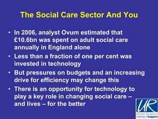 The Social Care Sector And You

• In 2006, analyst Ovum estimated that
  £10.6bn was spent on adult social care
  annually in England alone
• Less than a fraction of one per cent was
  invested in technology
• But pressures on budgets and an increasing
  drive for efficiency may change this
• There is an opportunity for technology to
  play a key role in changing social care –
  and lives – for the better
 