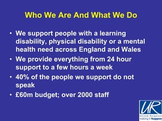 Who We Are And What We Do

• We support people with a learning
  disability, physical disability or a mental
  health need across England and Wales
• We provide everything from 24 hour
  support to a few hours a week
• 40% of the people we support do not
  speak
• £60m budget; over 2000 staff
 