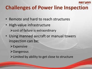 Challenges of Power line Inspection
• Remote and hard to reach structures
• High-value infrastructure
cost of failure is extraordinary
• Using manned aircraft or manual towers
inspection can be:
Expensive
Dangerous
Limited by ability to get close to structure
 