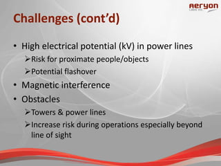 Challenges (cont’d)
• High electrical potential (kV) in power lines
Risk for proximate people/objects
Potential flashover
• Magnetic interference
• Obstacles
Towers & power lines
Increase risk during operations especially beyond
line of sight
 