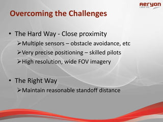Overcoming the Challenges
• The Hard Way - Close proximity
Multiple sensors – obstacle avoidance, etc
Very precise positioning – skilled pilots
High resolution, wide FOV imagery
• The Right Way
Maintain reasonable standoff distance
 