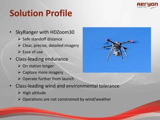 Solution Profile
• SkyRanger with HDZoom30
 Safe standoff distance
 Clear, precise, detailed imagery
 Ease of use
• Class-leading endurance
 On station longer
 Capture more imagery
 Operate further from launch
• Class-leading wind and environmental tolerance
 High altitude
 Operations are not constrained by wind/weather
 