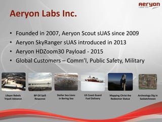 Aeryon Labs Inc.
• Founded in 2007, Aeryon Scout sUAS since 2009
• Aeryon SkyRanger sUAS introduced in 2013
• Aeryon HDZoom30 Payload - 2015
• Global Customers – Comm’l, Public Safety, Military
Archeology Dig in
Saskatchewan
Stellar Sea Lions
in Bering Sea
Libyan Rebels
Tripoli Advance
BP Oil Spill
Response
US Coast Guard
Fuel Delivery
Mapping Christ the
Redeemer Statue
 