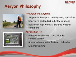 Aeryon Philosophy
Anyone Can Fly
• Intuitive touchscreen navigation &
camera control
• Advanced automated features, fail-safes
• Minimal training
Fly Anywhere, Anytime
• Single user transport, deployment, operation
• Integrated payloads & industry solutions
• Reliable in high winds & extreme weather
conditions
 