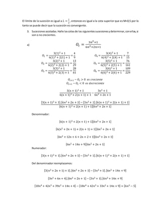El límite de la sucesión es igual a 𝐿 =
1
2
, entonces es igual a la cota superior que es M=0,5 por lo
tanto se puede decir que la sucesión es convergente.
3. Sucesionesacotadas.Halle lascotasde las siguientessucesionesydeterminar,conellas,si
son o no crecientes.
a) 𝑂𝑐 =
3𝑛2+1
6𝑛2+2𝑛+1
𝑂1 =
3(1)2 + 1
6(1)2 + 2(1) + 1
=
4
9
𝑂2 =
3(2)2 + 1
6(2)2 + 2(2) + 1
=
13
29
𝑂3 =
3(3)2 + 1
6(3)2 + 2(3) + 1
=
28
61
𝑂4 =
3(4)2 + 1
6(4)2 + 2(4) + 1
=
7
15
𝑂5 =
3(5)2 + 1
6(5)2 + 2(5) + 1
=
76
161
𝑂6 =
3(6)2 + 1
6(6)2 + 2(6) + 1
=
109
229
𝑂𝑐+1 − 𝑂𝑐 > 0 𝑒𝑠 𝑐𝑟𝑒𝑐𝑖𝑒𝑛𝑡𝑒
𝑂𝑐+1 − 𝑂𝑐 < 0 𝑒𝑠 𝑑𝑒𝑐𝑟𝑒𝑐𝑖𝑒𝑛𝑡𝑒
3(𝑛 + 1)2 + 1
6(𝑛 + 1)2 + 2(𝑛 + 1) + 1
−
3𝑛2 + 1
6𝑛2 + 2𝑛 + 1
[3(𝑛 + 1)2 + 1].[6𝑛2 + 2𝑛 + 1] − [3𝑛2 + 1].[6(𝑛 + 1)2 + 2(𝑛 + 1) + 1]
[6(𝑛 + 1)2 + 2(𝑛 + 1) + 1][6𝑛2 + 2𝑛 + 1]
Denominador:
[6(𝑛 + 1)2 + 2(𝑛 + 1) + 1][6𝑛2 + 2𝑛 + 1]
[6(𝑛2 + 2𝑛 + 1) + 2(𝑛 + 1) + 1][6𝑛2 + 2𝑛 + 1]
[6𝑛2 + 12𝑛 + 6 + 2𝑛 + 2 + 1][6𝑛2 + 2𝑛 + 1]
[6𝑛2 + 14𝑛 + 9][6𝑛2 + 2𝑛 + 1]
Numerador:
[3(𝑛 + 1)2 + 1].[6𝑛2 + 2𝑛 + 1] − [3𝑛2 + 1].[6(𝑛 + 1)2 + 2(𝑛 + 1) + 1]
Del denominador reemplazamos:
[3(𝑛2 + 2𝑛 + 1) + 1].[6𝑛2 + 2𝑛 + 1] − [3𝑛2 + 1].[6𝑛2 + 14𝑛 + 9]
[3𝑛2 + 6𝑛 + 4].[6𝑛2 + 2𝑛 + 1] − [3𝑛2 + 1].[6𝑛2 + 14𝑛 + 9]
[18𝑛4 + 42𝑛3 + 39𝑛2 + 14𝑛 + 4] − [18𝑛4 + 42𝑛3 + 33𝑛2 + 14𝑛 + 9] = [6𝑛2 − 5]
 