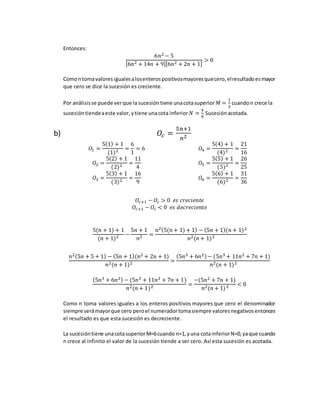 Entonces:
6𝑛2 − 5
[6𝑛2 + 14𝑛 + 9][6𝑛2 + 2𝑛 + 1]
> 0
Comontomavalores igualesalosenterospositivosmayoresquecero,elresultadoesmayor
que cero se dice la sucesión es creciente.
Por análisisse puede verque la sucesión tiene unacotasuperior 𝑀 =
1
2
cuandon crece la
sucesióntiendeaeste valor, ytiene unacota inferior 𝑁 =
4
9
.Sucesiónacotada.
b) 𝑂𝑐 =
5𝑛+1
𝑛2
𝑂1 =
5(1) + 1
(1)2 =
6
1
= 6
𝑂2 =
5(2) + 1
(2)2 =
11
4
𝑂3 =
5(3) + 1
(3)2 =
16
9
𝑂4 =
5(4) + 1
(4)2 =
21
16
𝑂5 =
5(5) + 1
(5)2 =
26
25
𝑂6 =
5(6) + 1
(6)2 =
31
36
𝑂𝑐+1 − 𝑂𝑐 > 0 𝑒𝑠 𝑐𝑟𝑒𝑐𝑖𝑒𝑛𝑡𝑒
𝑂𝑐+1 − 𝑂𝑐 < 0 𝑒𝑠 𝑑𝑒𝑐𝑟𝑒𝑐𝑖𝑒𝑛𝑡𝑒
5(𝑛 + 1) + 1
(𝑛 + 1)2 −
5𝑛 + 1
𝑛2 =
𝑛2(5(𝑛 + 1) + 1) − (5𝑛 + 1)(𝑛 + 1)2
𝑛2(𝑛 + 1)2
𝑛2(5𝑛 + 5 + 1) − (5𝑛 + 1)(𝑛2 + 2𝑛 + 1)
𝑛2(𝑛 + 1)2 =
(5𝑛3 + 6𝑛2) − (5𝑛3 + 11𝑛2 + 7𝑛 + 1)
𝑛2(𝑛 + 1)2
(5𝑛3 + 6𝑛2) − (5𝑛3 + 11𝑛2 + 7𝑛 + 1)
𝑛2(𝑛 + 1)2 =
−(5𝑛2 + 7𝑛 + 1)
𝑛2(𝑛 + 1)2 < 0
Como n toma valores iguales a los enteros positivos mayores que cero el denominador
siempre serámayorque cero peroel numeradortomasiempre valoresnegativosentonces
el resultado es que esta sucesión es decreciente.
La sucesióntiene unacotasuperiorM=6cuando n=1,yuna cotainferiorN=0,yaque cuando
n crece al infinito el valor de la sucesión tiende a ser cero. Así esta sucesión es acotada.
 