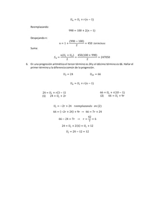 𝑈𝑛 = 𝑈1 + 𝑟(𝑛 − 1)
Reemplazando:
998 = 100 + 2(𝑛 − 1)
Despejando n:
𝑛 = 1 +
(998 − 100)
2
= 450 𝑡𝑒𝑟𝑚𝑖𝑛𝑜𝑠
Suma:
𝑆 𝑛 =
𝑛(𝑈1 + 𝑈 𝑛)
2
=
450(100 + 998)
2
= 247050
6. En una progresión aritmética el tercer término es 24 y el décimo término es 66. Hallar el
primer término y la diferencia común de la progresión.
𝑈3 = 24 𝑈10 = 66
𝑈𝑛 = 𝑈1 + 𝑟(𝑛 − 1)
24 = 𝑈1 + 𝑟(3 − 1)
(1) 24 = 𝑈1 + 2𝑟
66 = 𝑈1 + 𝑟(10 − 1)
(2) 66 = 𝑈1 + 9𝑟
𝑈1 = −2𝑟 + 24 𝑟𝑒𝑒𝑚𝑝𝑙𝑎𝑧𝑎𝑛𝑑𝑜 𝑒𝑛 (2)
66 = (−2𝑟 + 24) + 9𝑟 → 66 = 7𝑟 + 24
66 − 24 = 7𝑟 → 𝑟 =
42
7
= 6
24 = 𝑈1 + 2(6) = 𝑈1 + 12
𝑈1 = 24 − 12 = 12
 