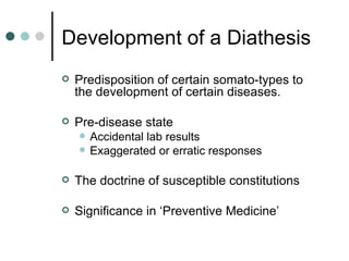 Development of a Diathesis Predisposition of certain somato-types to the development of certain diseases. Pre-disease state  Accidental lab results Exaggerated or erratic responses The doctrine of susceptible constitutions Significance in ‘Preventive Medicine’ 