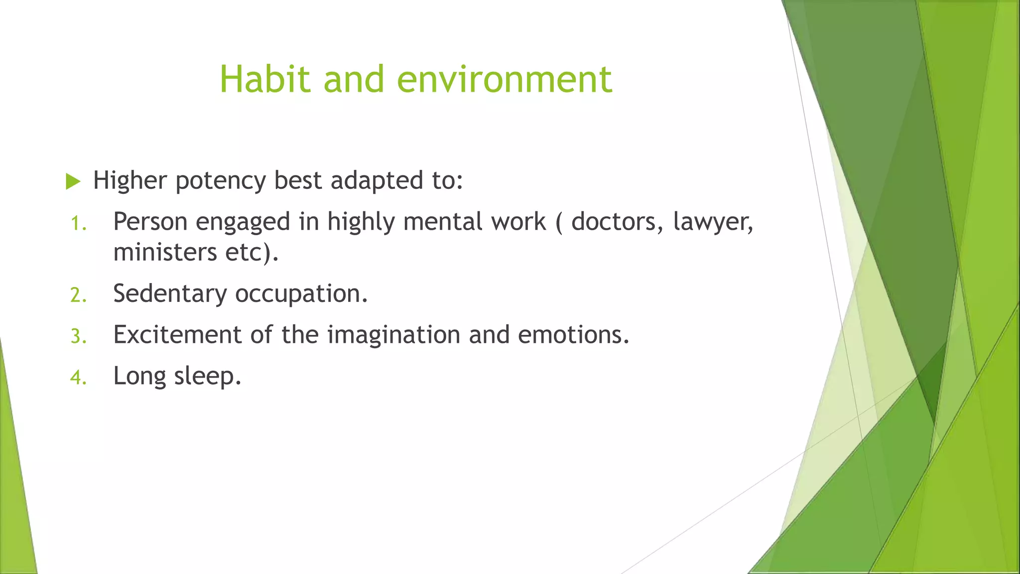 Habit and environment
 Higher potency best adapted to:
1. Person engaged in highly mental work ( doctors, lawyer,
ministers etc).
2. Sedentary occupation.
3. Excitement of the imagination and emotions.
4. Long sleep.
 