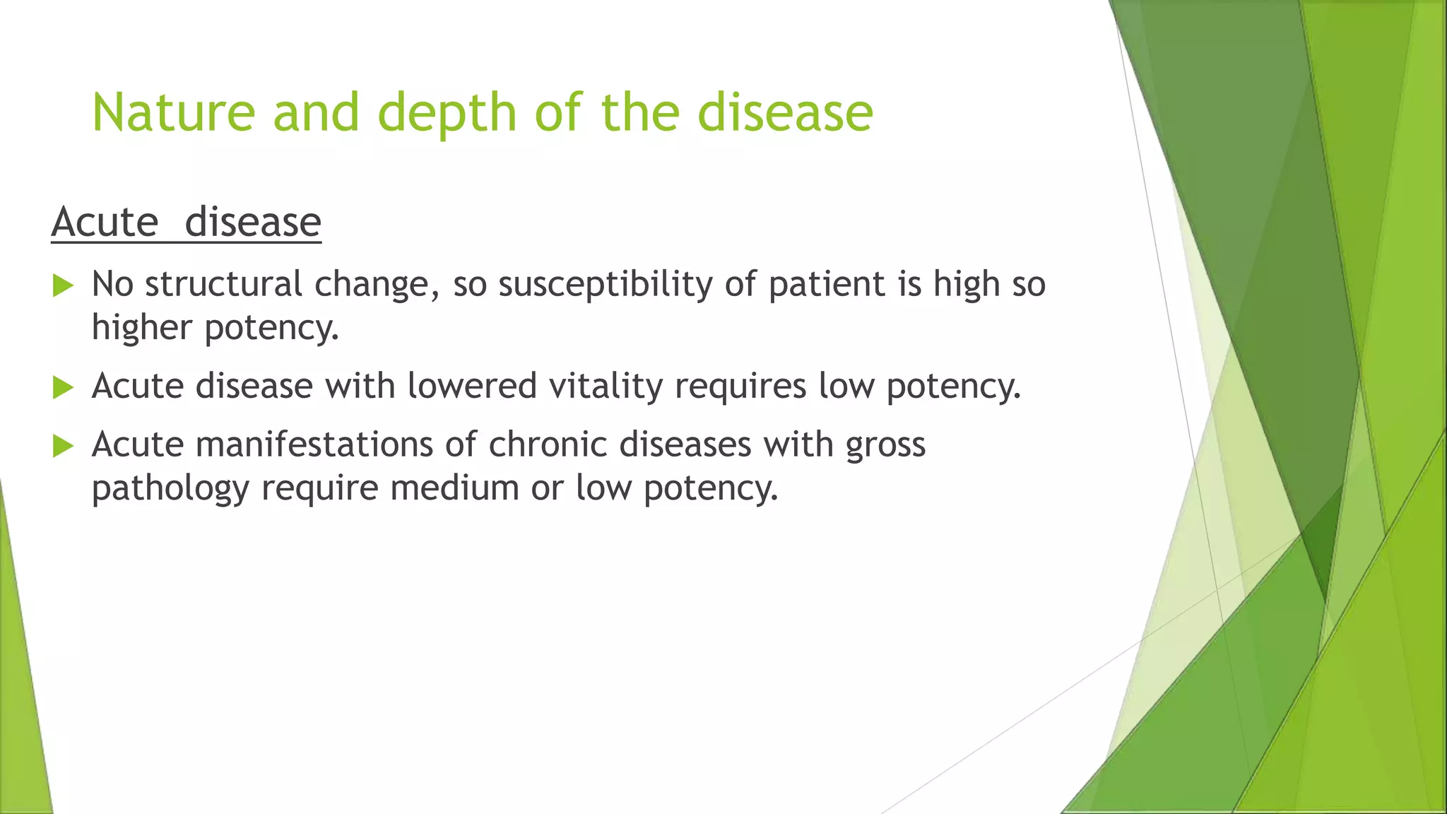 Nature and depth of the disease
Acute disease
 No structural change, so susceptibility of patient is high so
higher potency.
 Acute disease with lowered vitality requires low potency.
 Acute manifestations of chronic diseases with gross
pathology require medium or low potency.
 