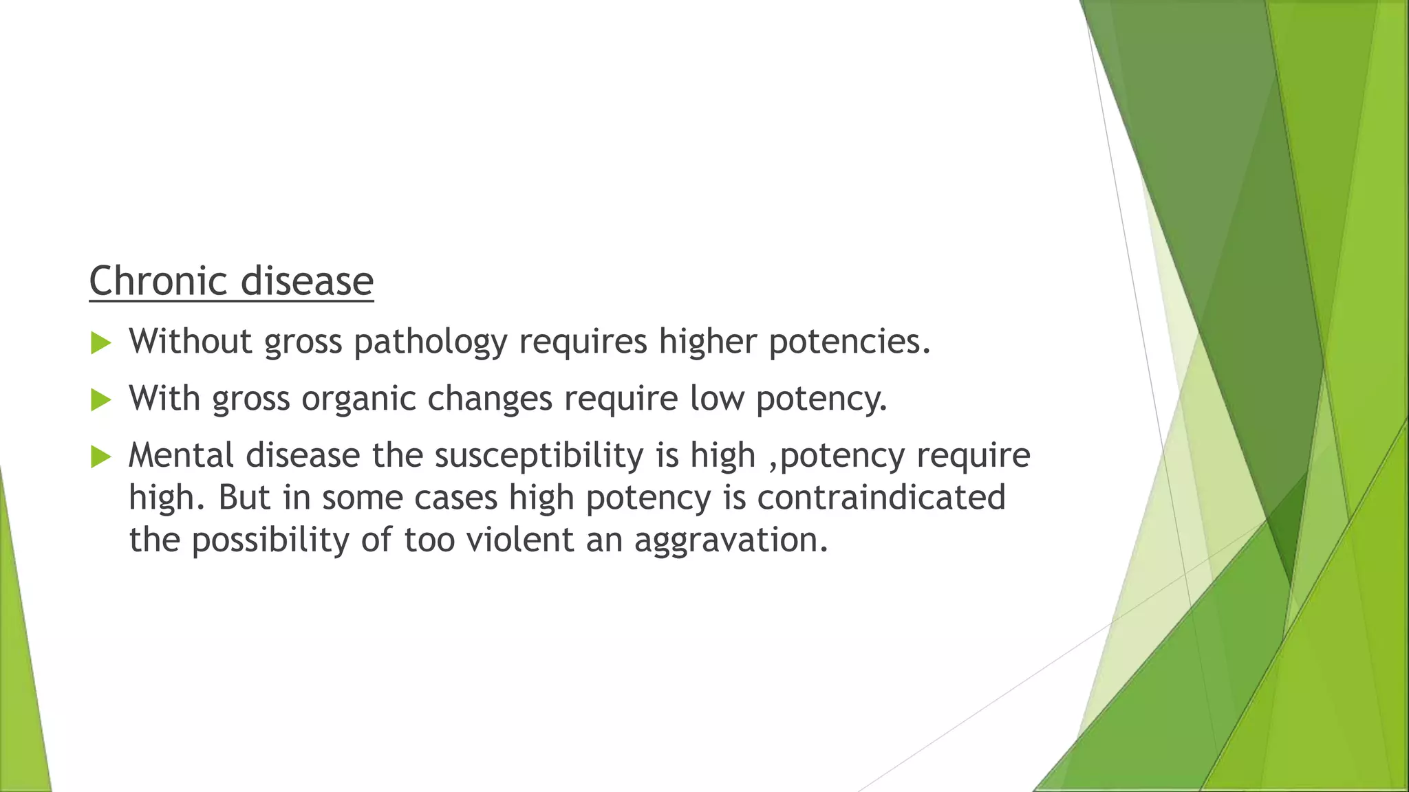 Chronic disease
 Without gross pathology requires higher potencies.
 With gross organic changes require low potency.
 Mental disease the susceptibility is high ,potency require
high. But in some cases high potency is contraindicated
the possibility of too violent an aggravation.
 