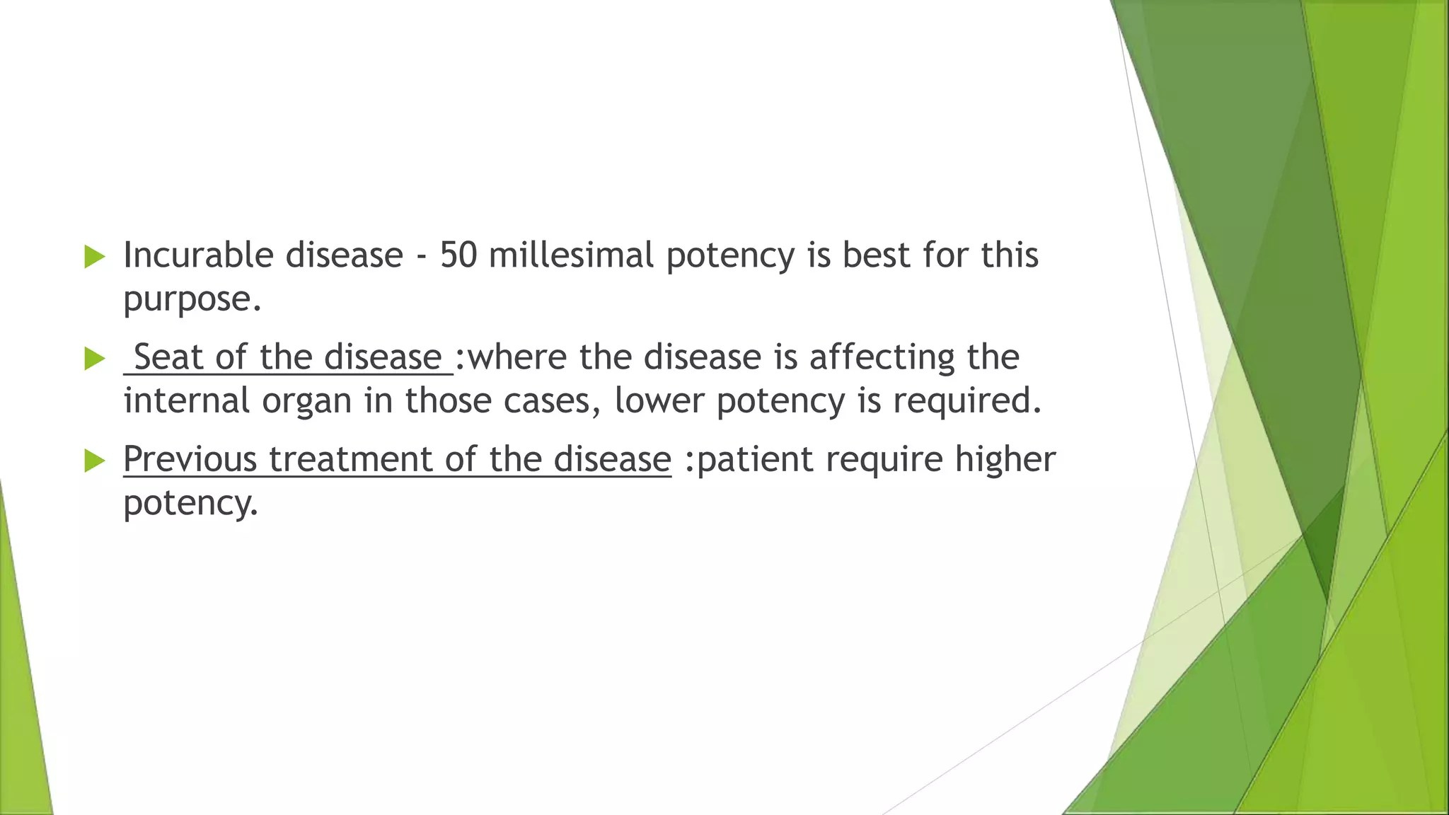  Incurable disease - 50 millesimal potency is best for this
purpose.
 Seat of the disease :where the disease is affecting the
internal organ in those cases, lower potency is required.
 Previous treatment of the disease :patient require higher
potency.
 