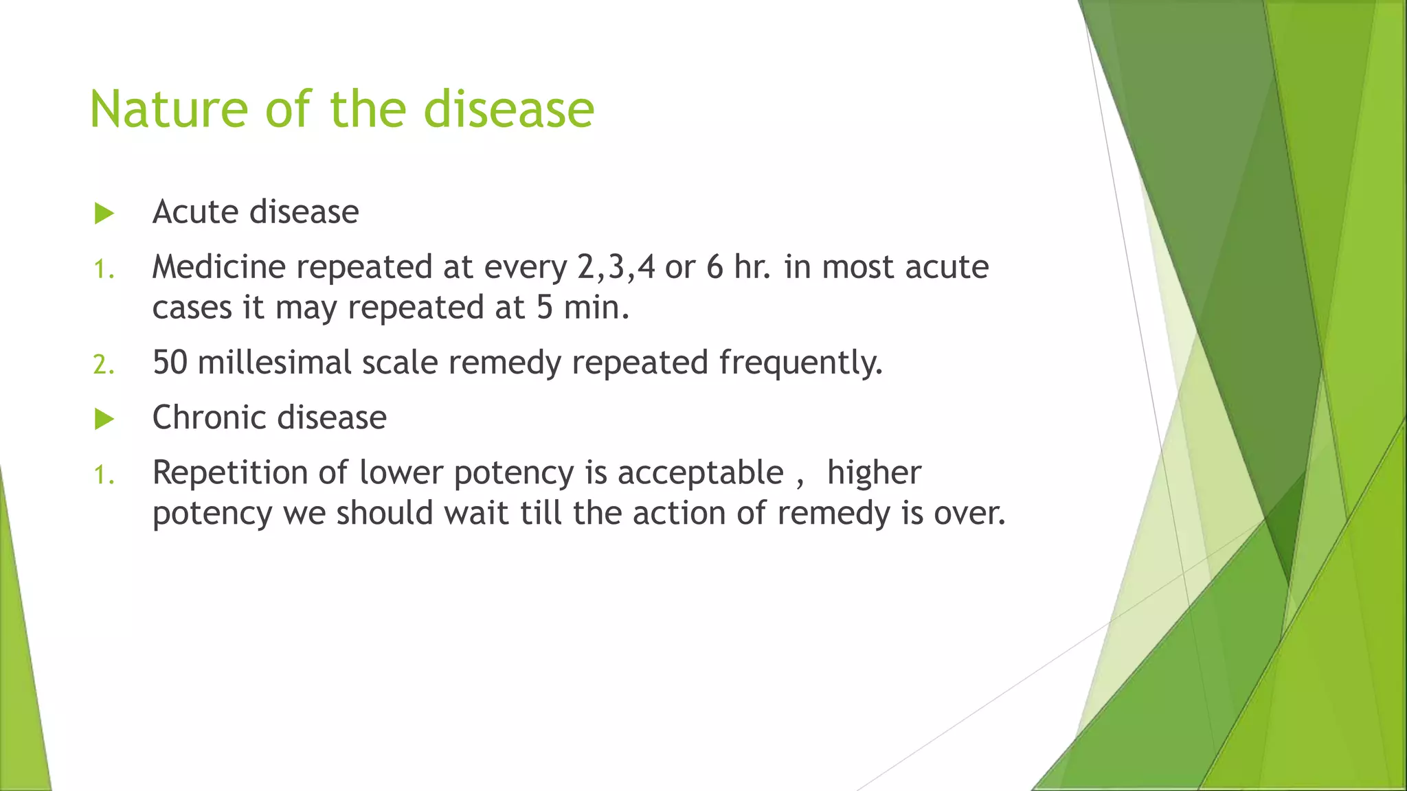Nature of the disease
 Acute disease
1. Medicine repeated at every 2,3,4 or 6 hr. in most acute
cases it may repeated at 5 min.
2. 50 millesimal scale remedy repeated frequently.
 Chronic disease
1. Repetition of lower potency is acceptable , higher
potency we should wait till the action of remedy is over.
 