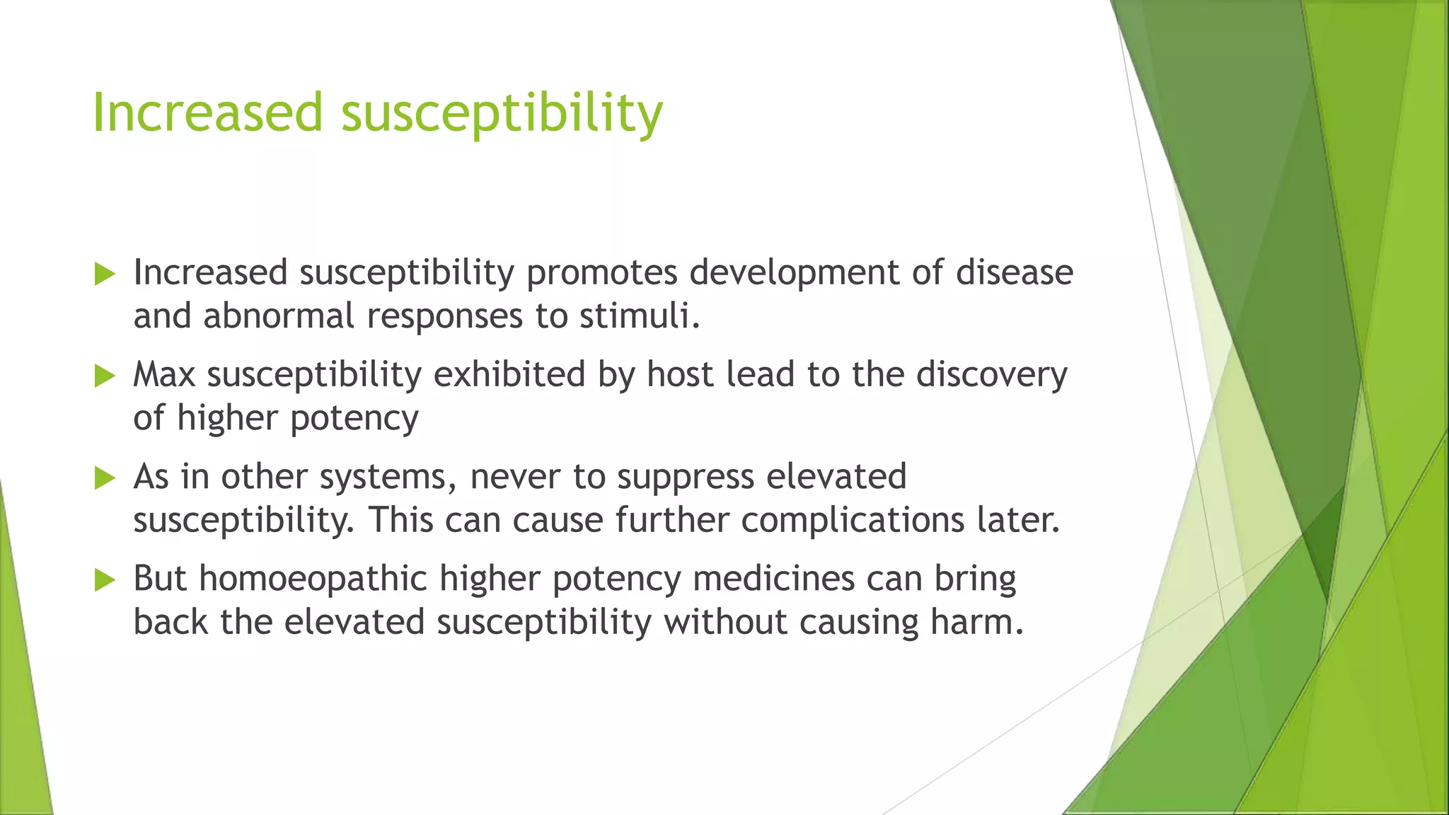 Increased susceptibility
 Increased susceptibility promotes development of disease
and abnormal responses to stimuli.
 Max susceptibility exhibited by host lead to the discovery
of higher potency
 As in other systems, never to suppress elevated
susceptibility. This can cause further complications later.
 But homoeopathic higher potency medicines can bring
back the elevated susceptibility without causing harm.
 