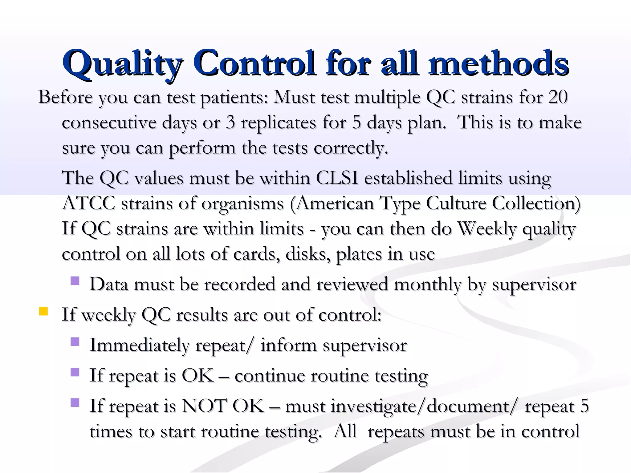 Quality Control for all methodsQuality Control for all methods
Before you can test patients: Must test multiple QC strains for 20Before you can test patients: Must test multiple QC strains for 20
consecutive days or 3 replicates for 5 days plan. This is to makeconsecutive days or 3 replicates for 5 days plan. This is to make
sure you can perform the tests correctly.sure you can perform the tests correctly.
The QC values must be within CLSI established limits usingThe QC values must be within CLSI established limits using
ATCC strains of organisms (American Type Culture Collection)ATCC strains of organisms (American Type Culture Collection)
If QC strains are within limits - you can then do Weekly qualityIf QC strains are within limits - you can then do Weekly quality
control on all lots of cards, disks, plates in usecontrol on all lots of cards, disks, plates in use
 Data must be recorded and reviewed monthly by supervisorData must be recorded and reviewed monthly by supervisor
 If weekly QC results are out of control:If weekly QC results are out of control:
 Immediately repeat/ inform supervisorImmediately repeat/ inform supervisor
 If repeat is OK – continue routine testingIf repeat is OK – continue routine testing
 If repeat is NOT OK – must investigate/document/ repeat 5If repeat is NOT OK – must investigate/document/ repeat 5
times to start routine testing. All repeats must be in controltimes to start routine testing. All repeats must be in control
 