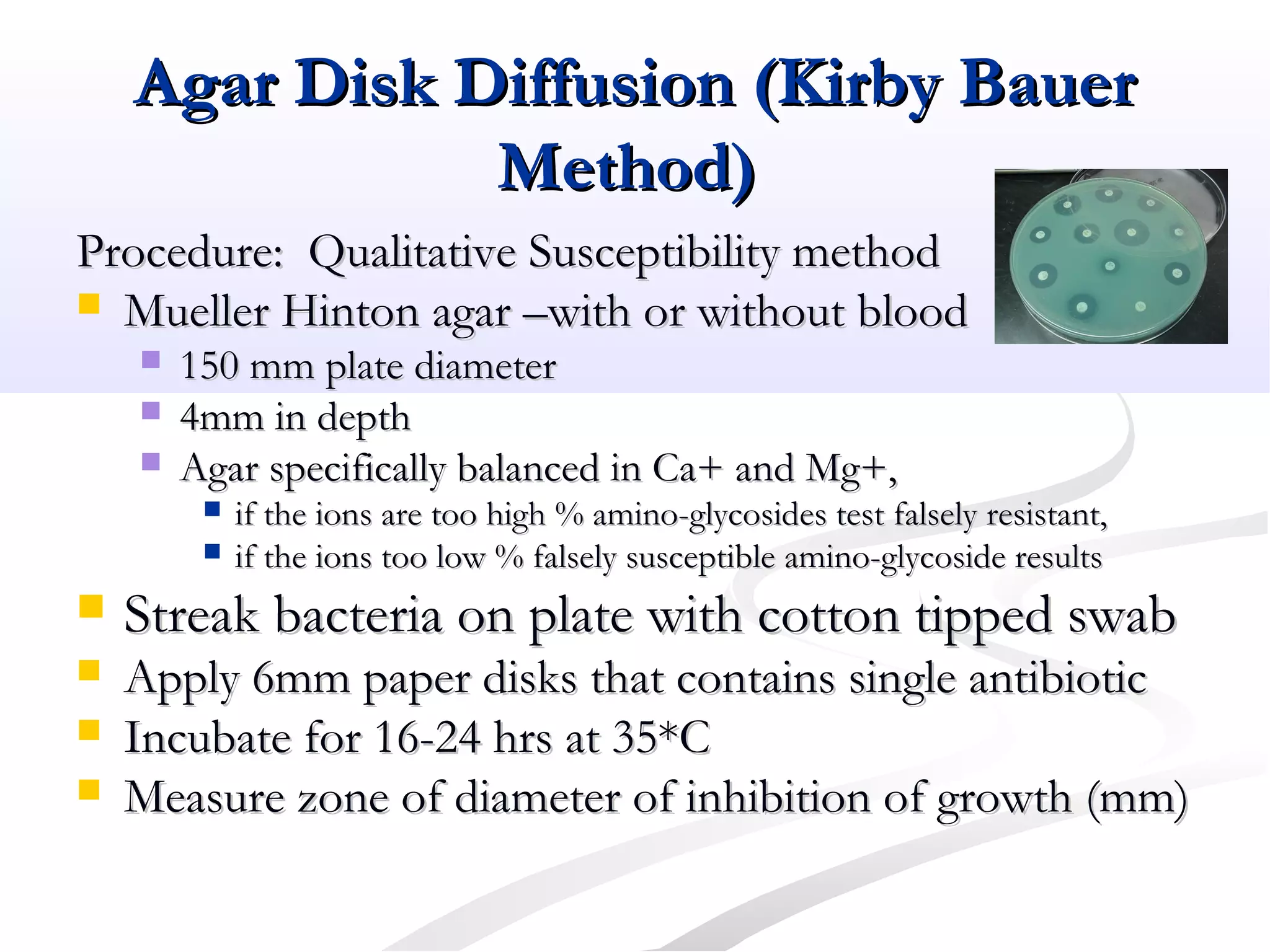 Agar Disk Diffusion (Kirby BauerAgar Disk Diffusion (Kirby Bauer
Method)Method)
Procedure: Qualitative Susceptibility methodProcedure: Qualitative Susceptibility method
 Mueller Hinton agar –with or without bloodMueller Hinton agar –with or without blood
 150 mm plate diameter150 mm plate diameter
 4mm in depth4mm in depth
 Agar specifically balanced in Ca+ and Mg+,Agar specifically balanced in Ca+ and Mg+,
 if the ions are too high % amino-glycosides test falsely resistant,if the ions are too high % amino-glycosides test falsely resistant,
 if the ions too low % falsely susceptible amino-glycoside resultsif the ions too low % falsely susceptible amino-glycoside results
 Streak bacteria on plate with cotton tipped swabStreak bacteria on plate with cotton tipped swab
 Apply 6mm paper disks that contains single antibioticApply 6mm paper disks that contains single antibiotic
 Incubate for 16-24 hrs at 35*CIncubate for 16-24 hrs at 35*C
 Measure zone of diameter of inhibition of growth (mm)Measure zone of diameter of inhibition of growth (mm)
 