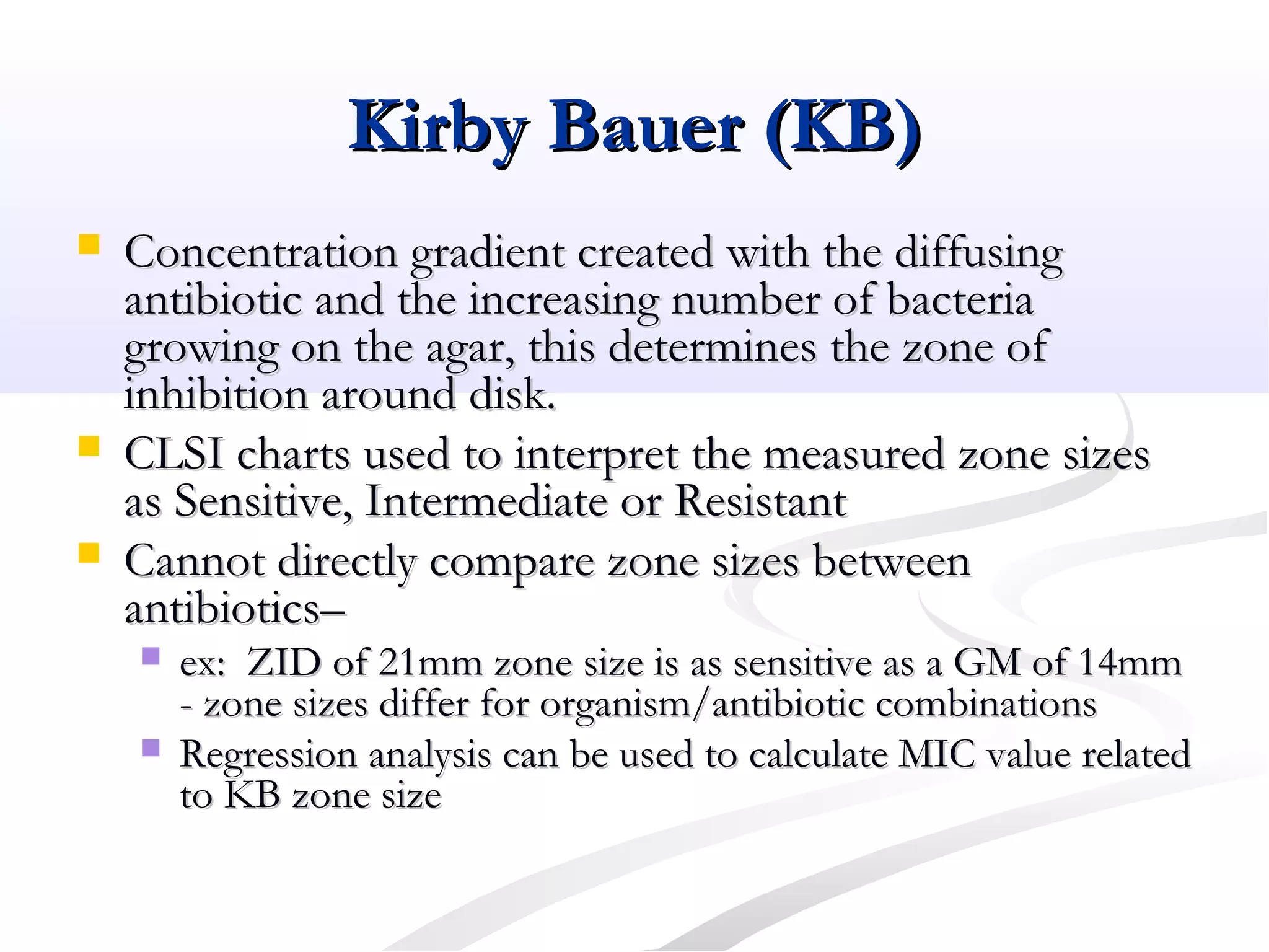 Kirby Bauer (KB)Kirby Bauer (KB)
 Concentration gradient created with the diffusingConcentration gradient created with the diffusing
antibiotic and the increasing number of bacteriaantibiotic and the increasing number of bacteria
growing on the agar, this determines the zone ofgrowing on the agar, this determines the zone of
inhibition around disk.inhibition around disk.
 CLSI charts used to interpret the measured zone sizesCLSI charts used to interpret the measured zone sizes
as Sensitive, Intermediate or Resistantas Sensitive, Intermediate or Resistant
 Cannot directly compare zone sizes betweenCannot directly compare zone sizes between
antibiotics–antibiotics–
 ex: ZID of 21mm zone size is as sensitive as a GM of 14mmex: ZID of 21mm zone size is as sensitive as a GM of 14mm
- zone sizes differ for organism/antibiotic combinations- zone sizes differ for organism/antibiotic combinations
 Regression analysis can be used to calculate MIC value relatedRegression analysis can be used to calculate MIC value related
to KB zone sizeto KB zone size
 