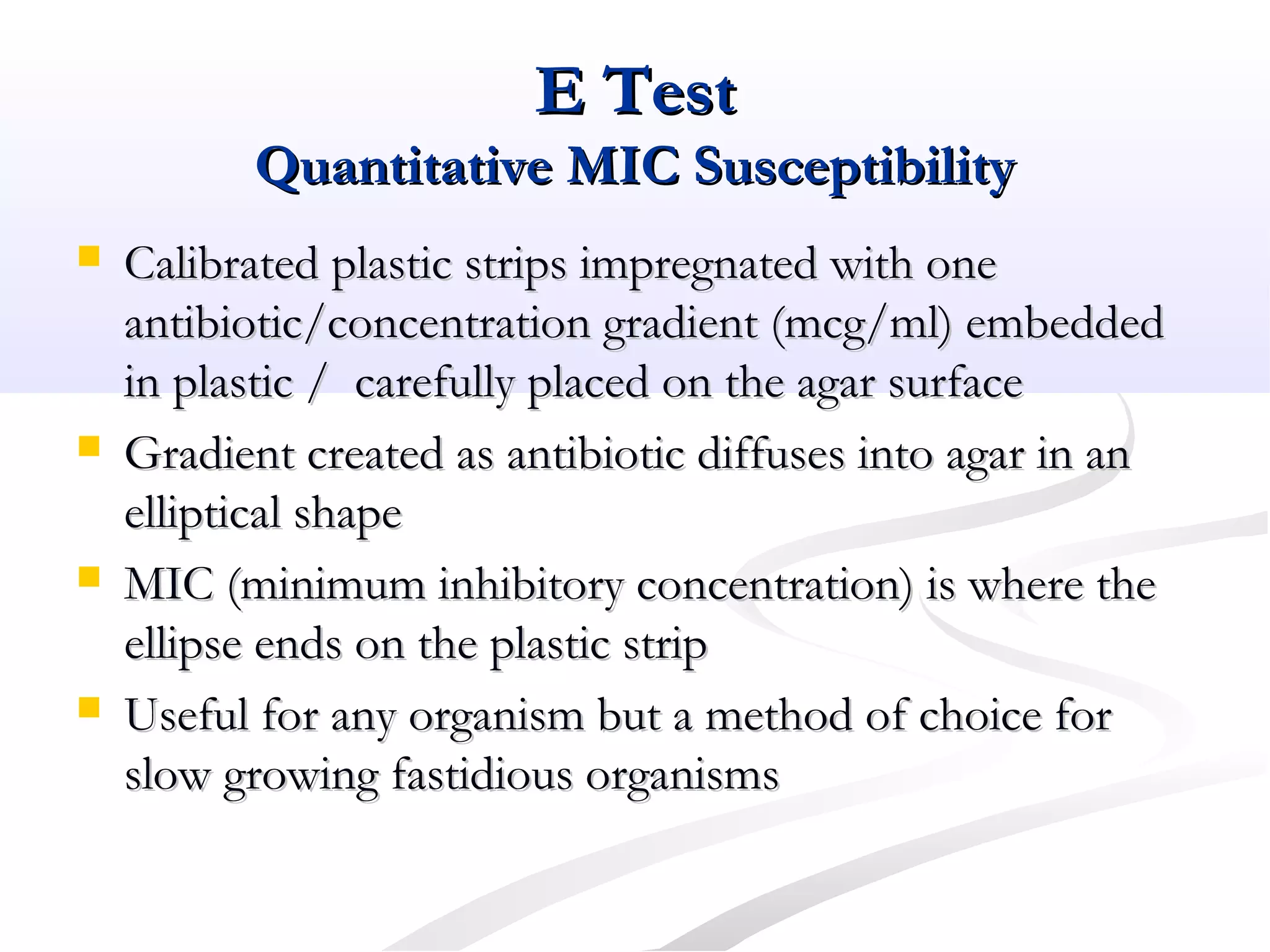E TestE Test
Quantitative MIC SusceptibilityQuantitative MIC Susceptibility
 Calibrated plastic strips impregnated with oneCalibrated plastic strips impregnated with one
antibiotic/concentration gradient (mcg/ml) embeddedantibiotic/concentration gradient (mcg/ml) embedded
in plastic / carefully placed on the agar surfacein plastic / carefully placed on the agar surface
 Gradient created as antibiotic diffuses into agar in anGradient created as antibiotic diffuses into agar in an
elliptical shapeelliptical shape
 MIC (minimum inhibitory concentration) is where theMIC (minimum inhibitory concentration) is where the
ellipse ends on the plastic stripellipse ends on the plastic strip
 Useful for any organism but a method of choice forUseful for any organism but a method of choice for
slow growing fastidious organismsslow growing fastidious organisms
 