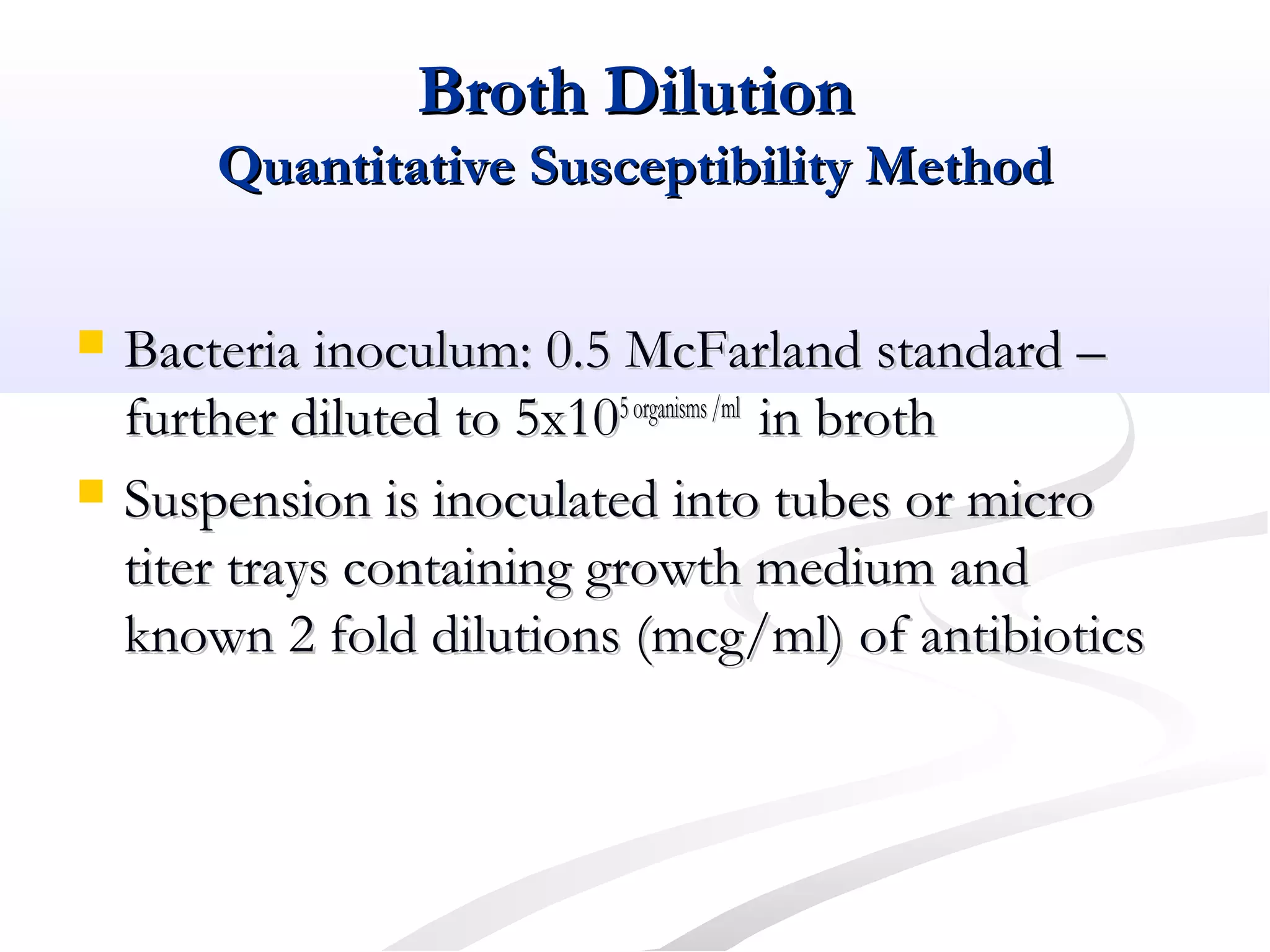 Broth DilutionBroth Dilution
Quantitative Susceptibility MethodQuantitative Susceptibility Method
 Bacteria inoculum: 0.5 McFarland standard –Bacteria inoculum: 0.5 McFarland standard –
further diluted to 5x10further diluted to 5x105organisms/ml5organisms/ml
in brothin broth
 Suspension is inoculated into tubes or microSuspension is inoculated into tubes or micro
titer trays containing growth medium andtiter trays containing growth medium and
known 2 fold dilutions (mcg/ml) of antibioticsknown 2 fold dilutions (mcg/ml) of antibiotics
 