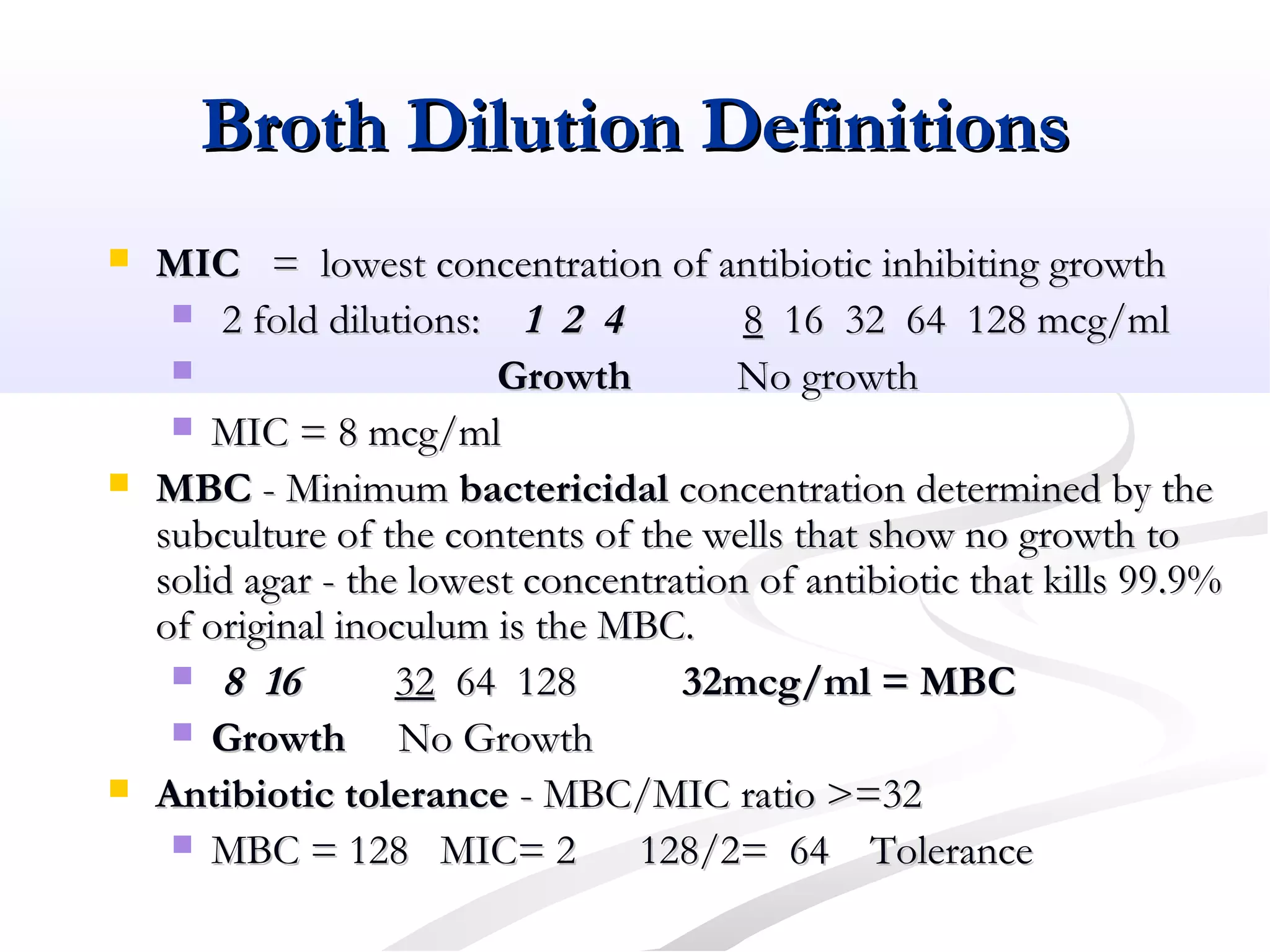 Broth Dilution DefinitionsBroth Dilution Definitions
 MICMIC = lowest concentration of antibiotic inhibiting growth= lowest concentration of antibiotic inhibiting growth
 2 fold dilutions:2 fold dilutions: 1 2 41 2 4 88 16 32 64 128 mcg/ml16 32 64 128 mcg/ml
 GrowthGrowth No growthNo growth
 MIC = 8 mcg/mlMIC = 8 mcg/ml
 MBCMBC - Minimum- Minimum bactericidalbactericidal concentration determined by theconcentration determined by the
subculture of the contents of the wells that show no growth tosubculture of the contents of the wells that show no growth to
solid agar - the lowest concentration of antibiotic that kills 99.9%solid agar - the lowest concentration of antibiotic that kills 99.9%
of original inoculum is the MBC.of original inoculum is the MBC.
 8 168 16 3232 64 12864 128 32mcg/ml = MBC32mcg/ml = MBC
 GrowthGrowth No GrowthNo Growth
 Antibiotic toleranceAntibiotic tolerance - MBC/MIC ratio >=32- MBC/MIC ratio >=32
 MBC = 128 MIC= 2 128/2= 64MBC = 128 MIC= 2 128/2= 64 ToleranceTolerance
 