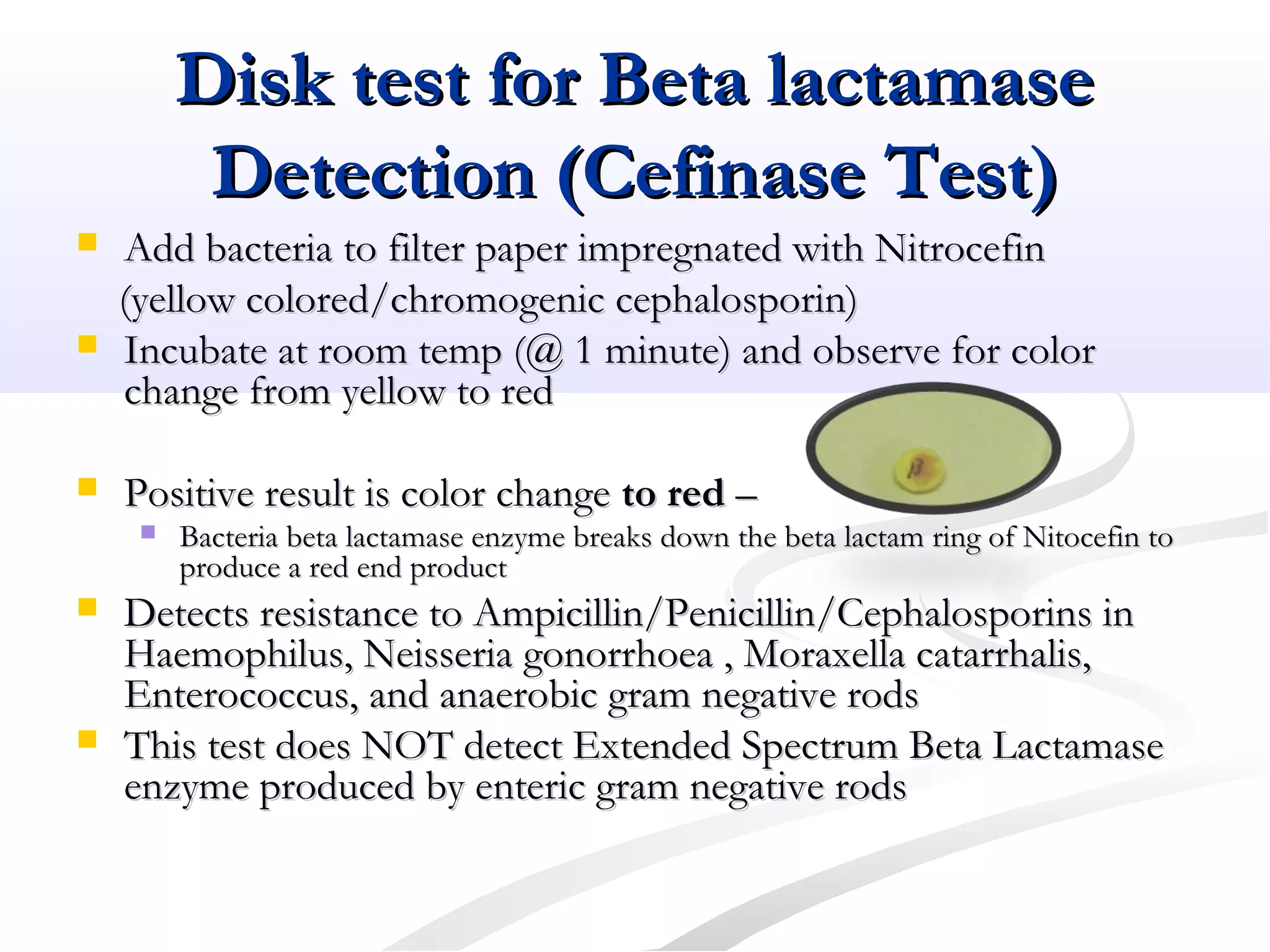 Disk test for Beta lactamaseDisk test for Beta lactamase
Detection (Cefinase Test)Detection (Cefinase Test)
 Add bacteria to filter paper impregnated with NitrocefinAdd bacteria to filter paper impregnated with Nitrocefin
(yellow colored/chromogenic cephalosporin)(yellow colored/chromogenic cephalosporin)
 Incubate at room temp (@ 1 minute) and observe for colorIncubate at room temp (@ 1 minute) and observe for color
change from yellow to redchange from yellow to red
 Positive result is color changePositive result is color change to redto red ––
 Bacteria beta lactamase enzyme breaks down the beta lactam ring of Nitocefin toBacteria beta lactamase enzyme breaks down the beta lactam ring of Nitocefin to
produce a red end productproduce a red end product
 Detects resistance to Ampicillin/Penicillin/Cephalosporins inDetects resistance to Ampicillin/Penicillin/Cephalosporins in
Haemophilus, Neisseria gonorrhoea , Moraxella catarrhalis,Haemophilus, Neisseria gonorrhoea , Moraxella catarrhalis,
Enterococcus, and anaerobic gram negative rodsEnterococcus, and anaerobic gram negative rods
 This test does NOT detect Extended Spectrum Beta LactamaseThis test does NOT detect Extended Spectrum Beta Lactamase
enzyme produced by enteric gram negative rodsenzyme produced by enteric gram negative rods
 