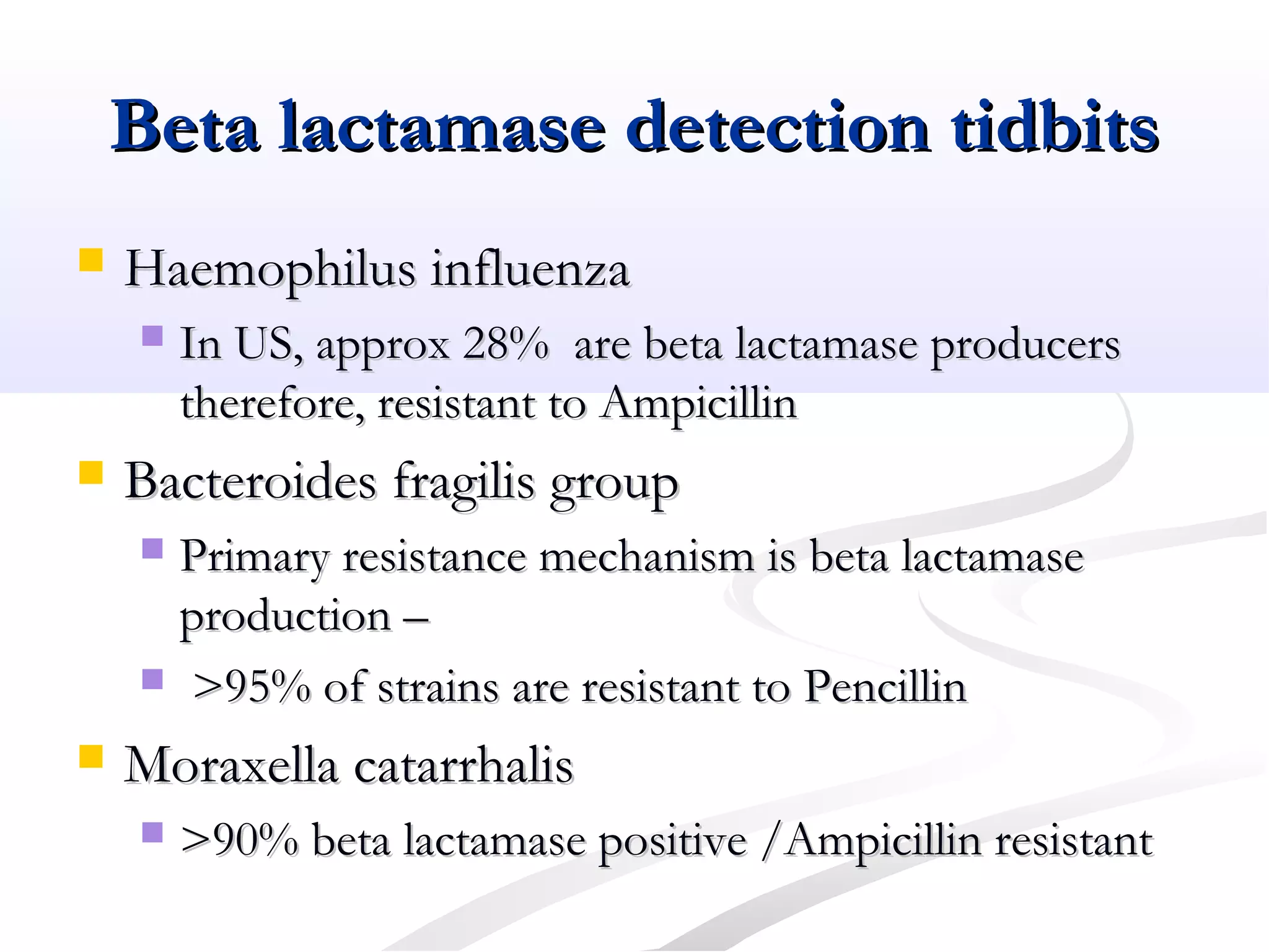 Beta lactamase detection tidbitsBeta lactamase detection tidbits
 Haemophilus influenzaHaemophilus influenza
 In US, approx 28% are beta lactamase producersIn US, approx 28% are beta lactamase producers
therefore, resistant to Ampicillintherefore, resistant to Ampicillin
 Bacteroides fragilis groupBacteroides fragilis group
 Primary resistance mechanism is beta lactamasePrimary resistance mechanism is beta lactamase
production –production –
 >95% of strains are resistant to Pencillin>95% of strains are resistant to Pencillin
 Moraxella catarrhalisMoraxella catarrhalis
 >90% beta lactamase positive /Ampicillin resistant>90% beta lactamase positive /Ampicillin resistant
 