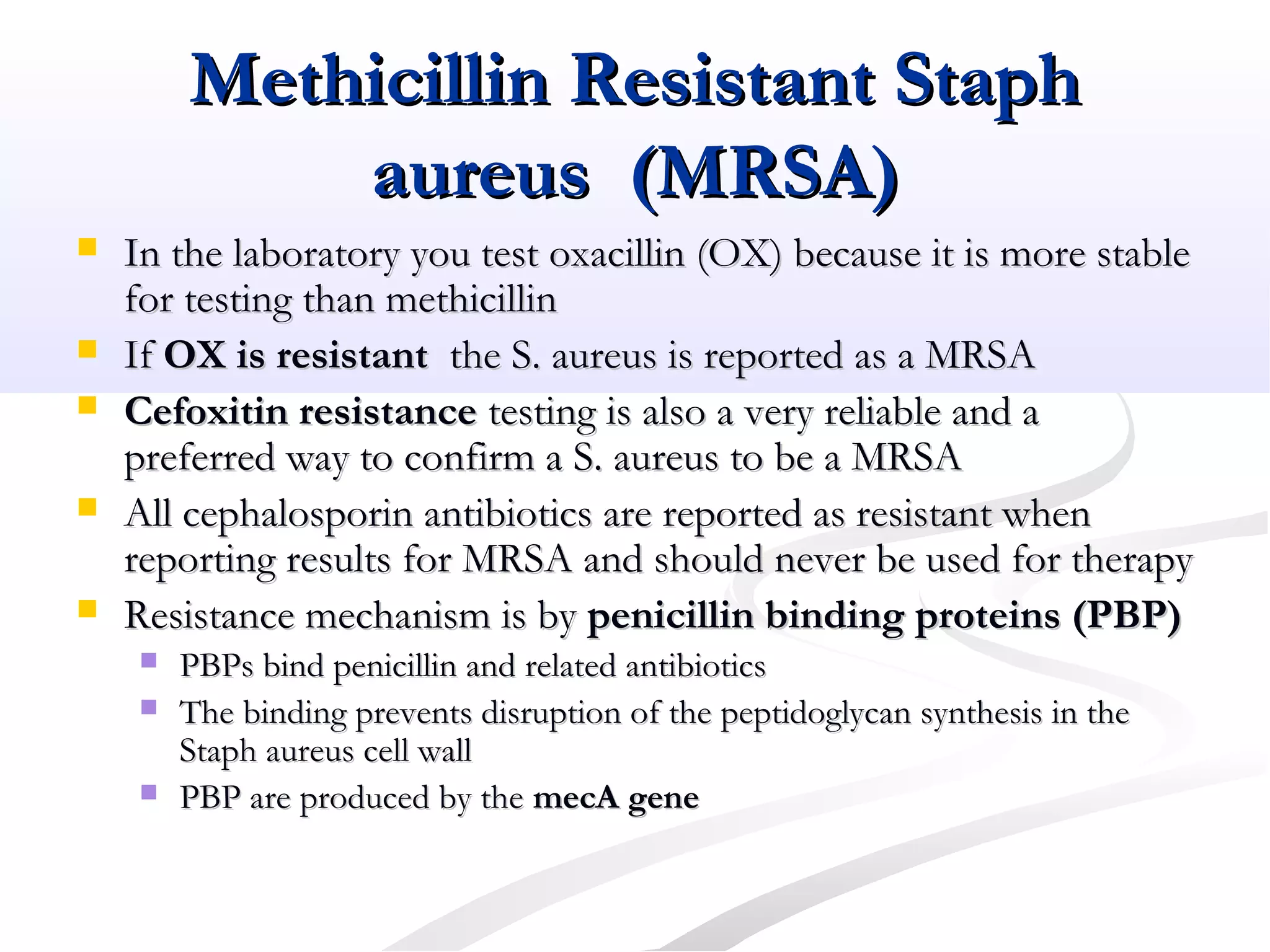 Methicillin Resistant StaphMethicillin Resistant Staph
aureus (MRSA)aureus (MRSA)
 In the laboratory you test oxacillin (OX) because it is more stableIn the laboratory you test oxacillin (OX) because it is more stable
for testing than methicillinfor testing than methicillin
 IfIf OX is resistantOX is resistant the S. aureus is reported as a MRSAthe S. aureus is reported as a MRSA
 Cefoxitin resistanceCefoxitin resistance testing is also a very reliable and atesting is also a very reliable and a
preferred way to confirm a S. aureus to be a MRSApreferred way to confirm a S. aureus to be a MRSA
 All cephalosporin antibiotics are reported as resistant whenAll cephalosporin antibiotics are reported as resistant when
reporting results for MRSA and should never be used for therapyreporting results for MRSA and should never be used for therapy
 Resistance mechanism is byResistance mechanism is by penicillin binding proteins (PBP)penicillin binding proteins (PBP)
 PBPs bind penicillin and related antibioticsPBPs bind penicillin and related antibiotics
 The binding prevents disruption of the peptidoglycan synthesis in theThe binding prevents disruption of the peptidoglycan synthesis in the
Staph aureus cell wallStaph aureus cell wall
 PBP are produced by thePBP are produced by the mecA genemecA gene
 