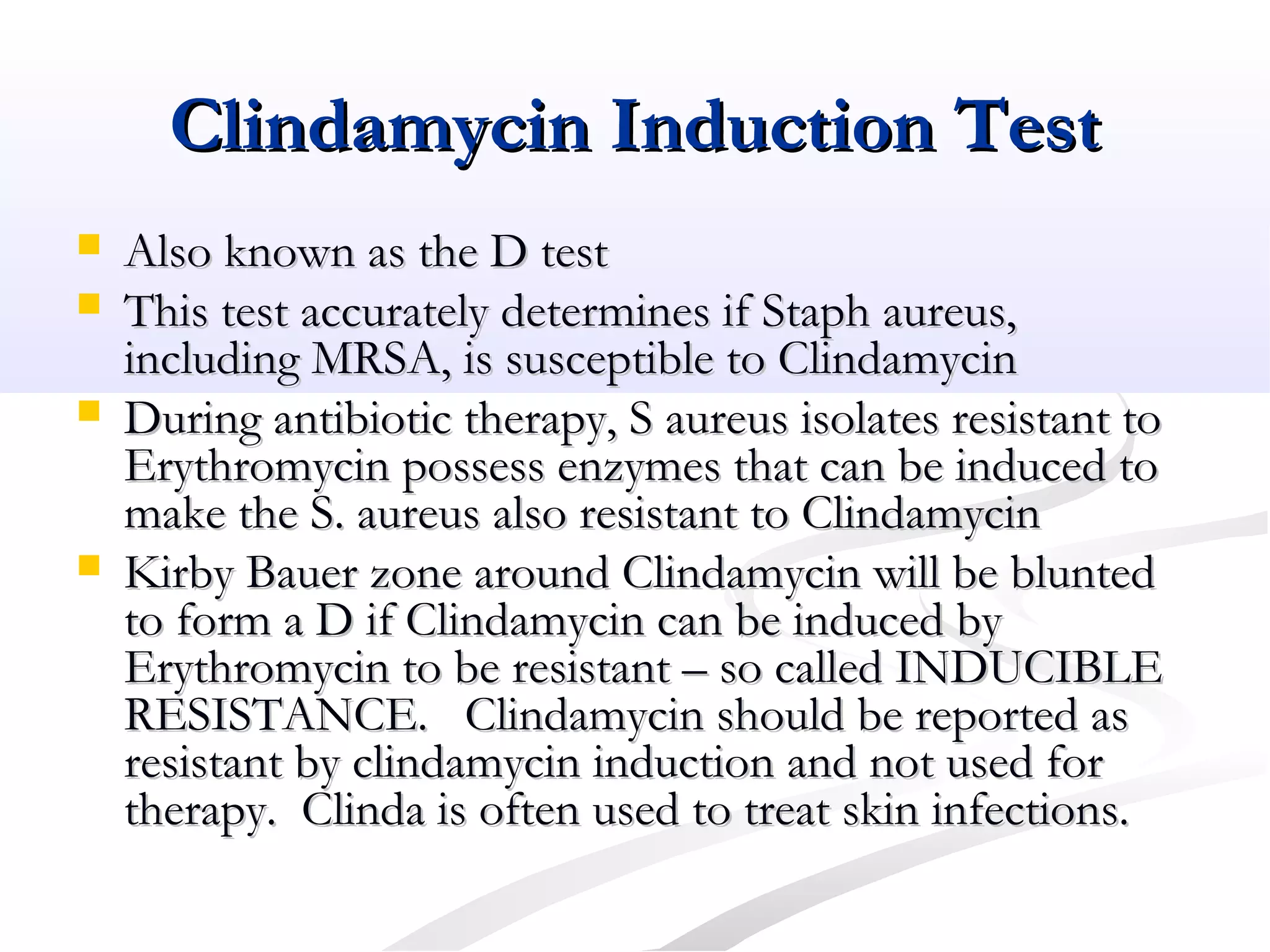Clindamycin Induction TestClindamycin Induction Test
 Also known as the D testAlso known as the D test
 This test accurately determines if Staph aureus,This test accurately determines if Staph aureus,
including MRSA, is susceptible to Clindamycinincluding MRSA, is susceptible to Clindamycin
 During antibiotic therapy, S aureus isolates resistant toDuring antibiotic therapy, S aureus isolates resistant to
Erythromycin possess enzymes that can be induced toErythromycin possess enzymes that can be induced to
make the S. aureus also resistant to Clindamycinmake the S. aureus also resistant to Clindamycin
 Kirby Bauer zone around Clindamycin will be bluntedKirby Bauer zone around Clindamycin will be blunted
to form a D if Clindamycin can be induced byto form a D if Clindamycin can be induced by
Erythromycin to be resistant – so called INDUCIBLEErythromycin to be resistant – so called INDUCIBLE
RESISTANCE. Clindamycin should be reported asRESISTANCE. Clindamycin should be reported as
resistant by clindamycin induction and not used forresistant by clindamycin induction and not used for
therapy. Clinda is often used to treat skin infections.therapy. Clinda is often used to treat skin infections.
 