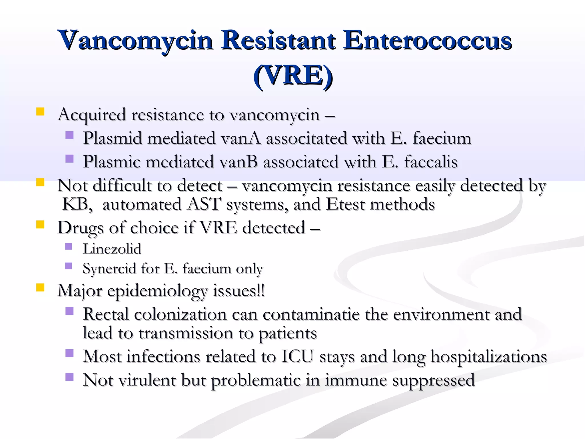 Vancomycin Resistant EnterococcusVancomycin Resistant Enterococcus
(VRE)(VRE)
 Acquired resistance to vancomycin –Acquired resistance to vancomycin –
 Plasmid mediated vanA associtated with E. faeciumPlasmid mediated vanA associtated with E. faecium
 Plasmic mediated vanB associated with E. faecalisPlasmic mediated vanB associated with E. faecalis
 Not difficult to detect – vancomycin resistance easily detected byNot difficult to detect – vancomycin resistance easily detected by
KB, automated AST systems, and Etest methodsKB, automated AST systems, and Etest methods
 Drugs of choice if VRE detected –Drugs of choice if VRE detected –
 LinezolidLinezolid
 Synercid for E. faecium onlySynercid for E. faecium only
 Major epidemiology issues!!Major epidemiology issues!!
 Rectal colonization can contaminatie the environment andRectal colonization can contaminatie the environment and
lead to transmission to patientslead to transmission to patients
 Most infections related to ICU stays and long hospitalizationsMost infections related to ICU stays and long hospitalizations
 Not virulent but problematic in immune suppressedNot virulent but problematic in immune suppressed
 
