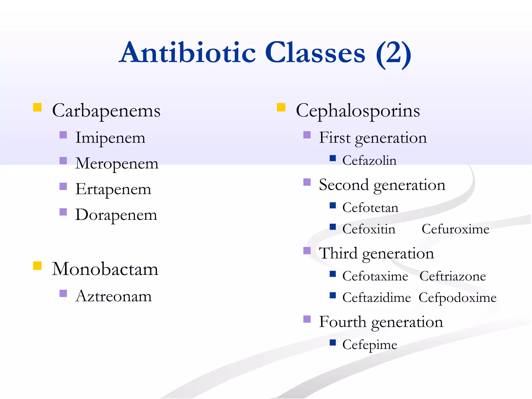 Antibiotic Classes (2)
 Carbapenems
 Imipenem
 Meropenem
 Ertapenem
 Dorapenem
 Monobactam
 Aztreonam
 Cephalosporins
 First generation
 Cefazolin
 Second generation
 Cefotetan
 Cefoxitin Cefuroxime
 Third generation
 Cefotaxime Ceftriazone
 Ceftazidime Cefpodoxime
 Fourth generation
 Cefepime
 