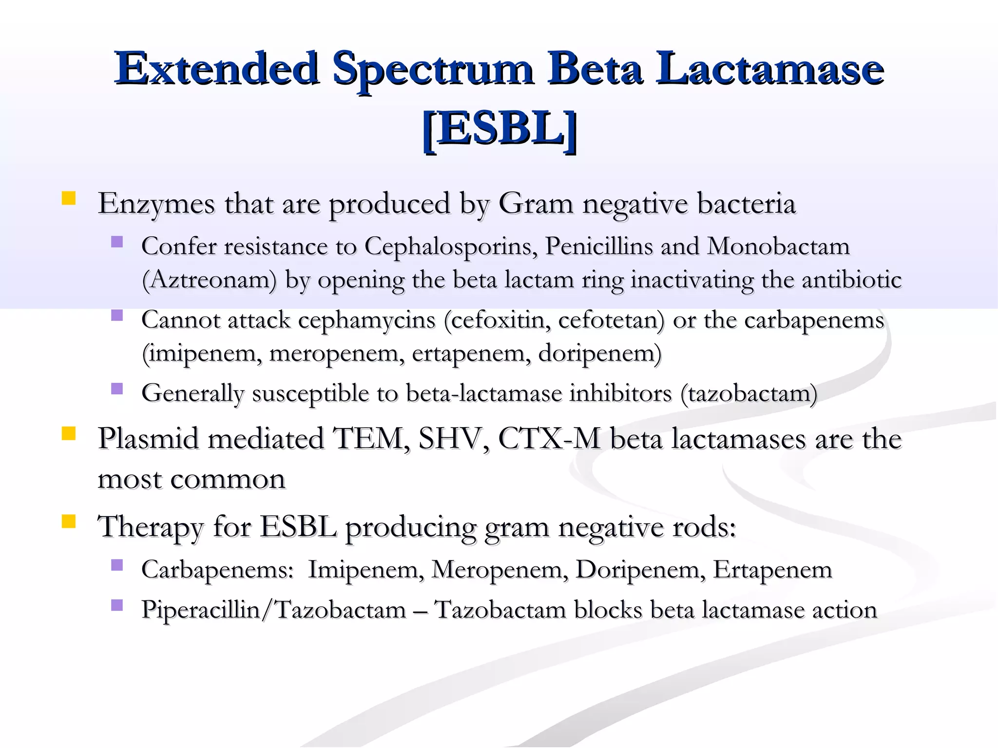 Extended Spectrum Beta LactamaseExtended Spectrum Beta Lactamase
[ESBL][ESBL]
 Enzymes that are produced by Gram negative bacteriaEnzymes that are produced by Gram negative bacteria
 Confer resistance to Cephalosporins, Penicillins and MonobactamConfer resistance to Cephalosporins, Penicillins and Monobactam
(Aztreonam) by opening the beta lactam ring inactivating the antibiotic(Aztreonam) by opening the beta lactam ring inactivating the antibiotic
 Cannot attack cephamycins (cefoxitin, cefotetan) or the carbapenemsCannot attack cephamycins (cefoxitin, cefotetan) or the carbapenems
(imipenem, meropenem, ertapenem, doripenem)(imipenem, meropenem, ertapenem, doripenem)
 Generally susceptible to beta-lactamase inhibitors (tazobactam)Generally susceptible to beta-lactamase inhibitors (tazobactam)
 Plasmid mediated TEM, SHV, CTX-M beta lactamases are thePlasmid mediated TEM, SHV, CTX-M beta lactamases are the
most commonmost common
 Therapy for ESBL producing gram negative rods:Therapy for ESBL producing gram negative rods:
 Carbapenems: Imipenem, Meropenem, Doripenem, ErtapenemCarbapenems: Imipenem, Meropenem, Doripenem, Ertapenem
 Piperacillin/Tazobactam – Tazobactam blocks beta lactamase actionPiperacillin/Tazobactam – Tazobactam blocks beta lactamase action
 