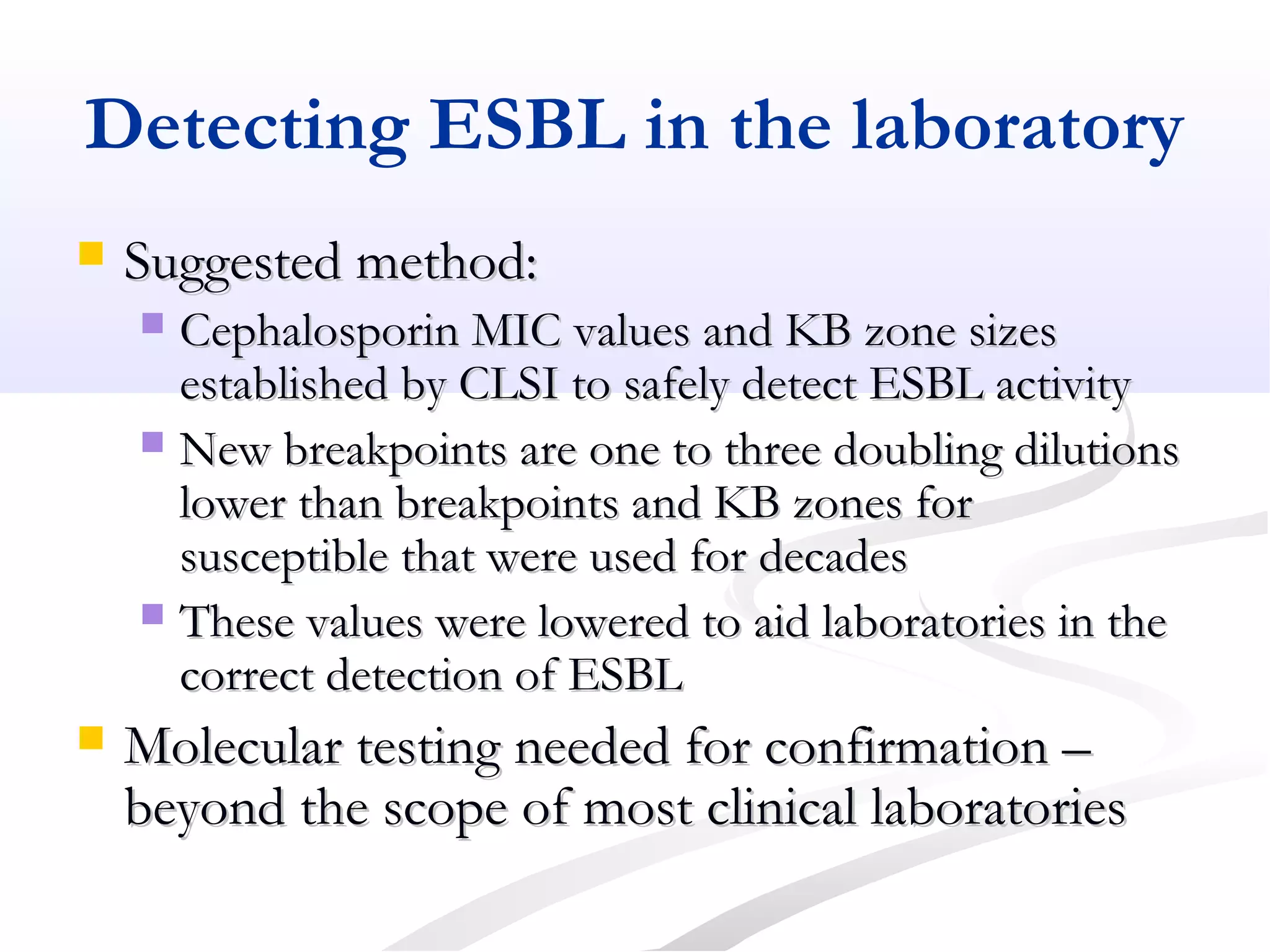 Detecting ESBL in the laboratory
 Suggested method:Suggested method:
 Cephalosporin MIC values and KB zone sizesCephalosporin MIC values and KB zone sizes
established by CLSI to safely detect ESBL activityestablished by CLSI to safely detect ESBL activity
 New breakpoints are one to three doubling dilutionsNew breakpoints are one to three doubling dilutions
lower than breakpoints and KB zones forlower than breakpoints and KB zones for
susceptible that were used for decadessusceptible that were used for decades
 These values were lowered to aid laboratories in theThese values were lowered to aid laboratories in the
correct detection of ESBLcorrect detection of ESBL
 Molecular testing needed for confirmation –Molecular testing needed for confirmation –
beyond the scope of most clinical laboratoriesbeyond the scope of most clinical laboratories
 