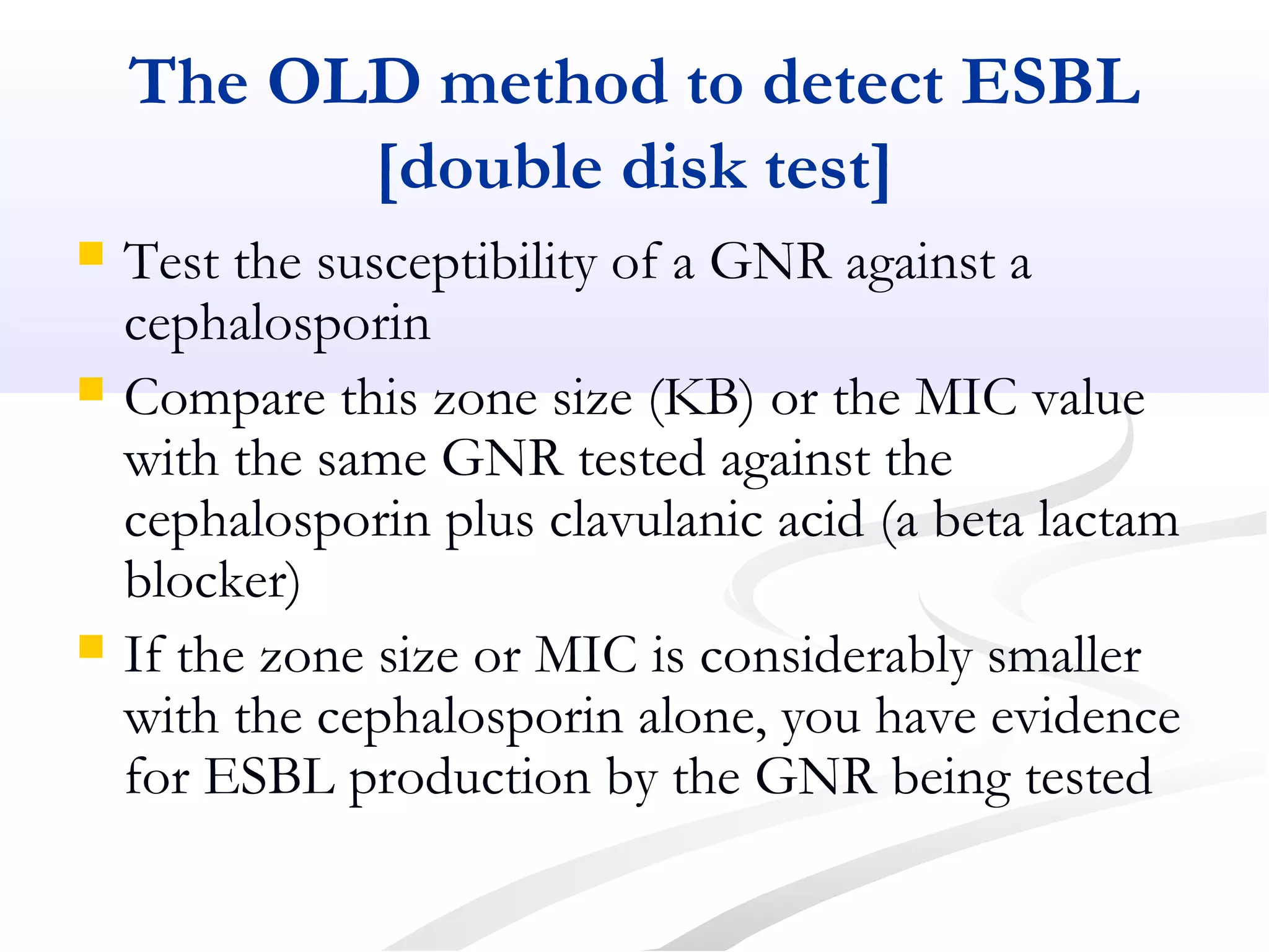 The OLD method to detect ESBL
[double disk test]
 Test the susceptibility of a GNR against a
cephalosporin
 Compare this zone size (KB) or the MIC value
with the same GNR tested against the
cephalosporin plus clavulanic acid (a beta lactam
blocker)
 If the zone size or MIC is considerably smaller
with the cephalosporin alone, you have evidence
for ESBL production by the GNR being tested
 