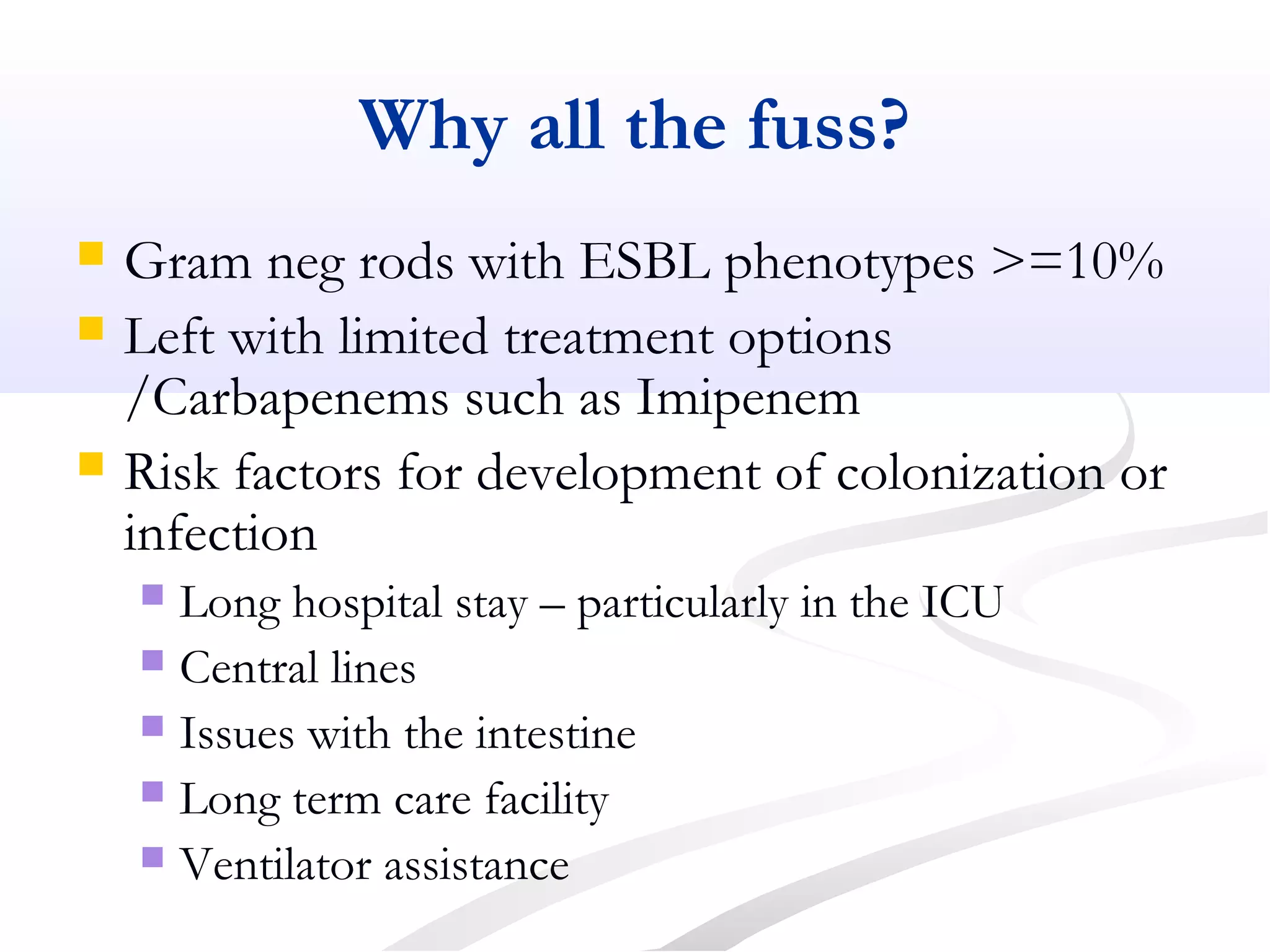 Why all the fuss?
 Gram neg rods with ESBL phenotypes >=10%
 Left with limited treatment options
/Carbapenems such as Imipenem
 Risk factors for development of colonization or
infection
 Long hospital stay – particularly in the ICU
 Central lines
 Issues with the intestine
 Long term care facility
 Ventilator assistance
 