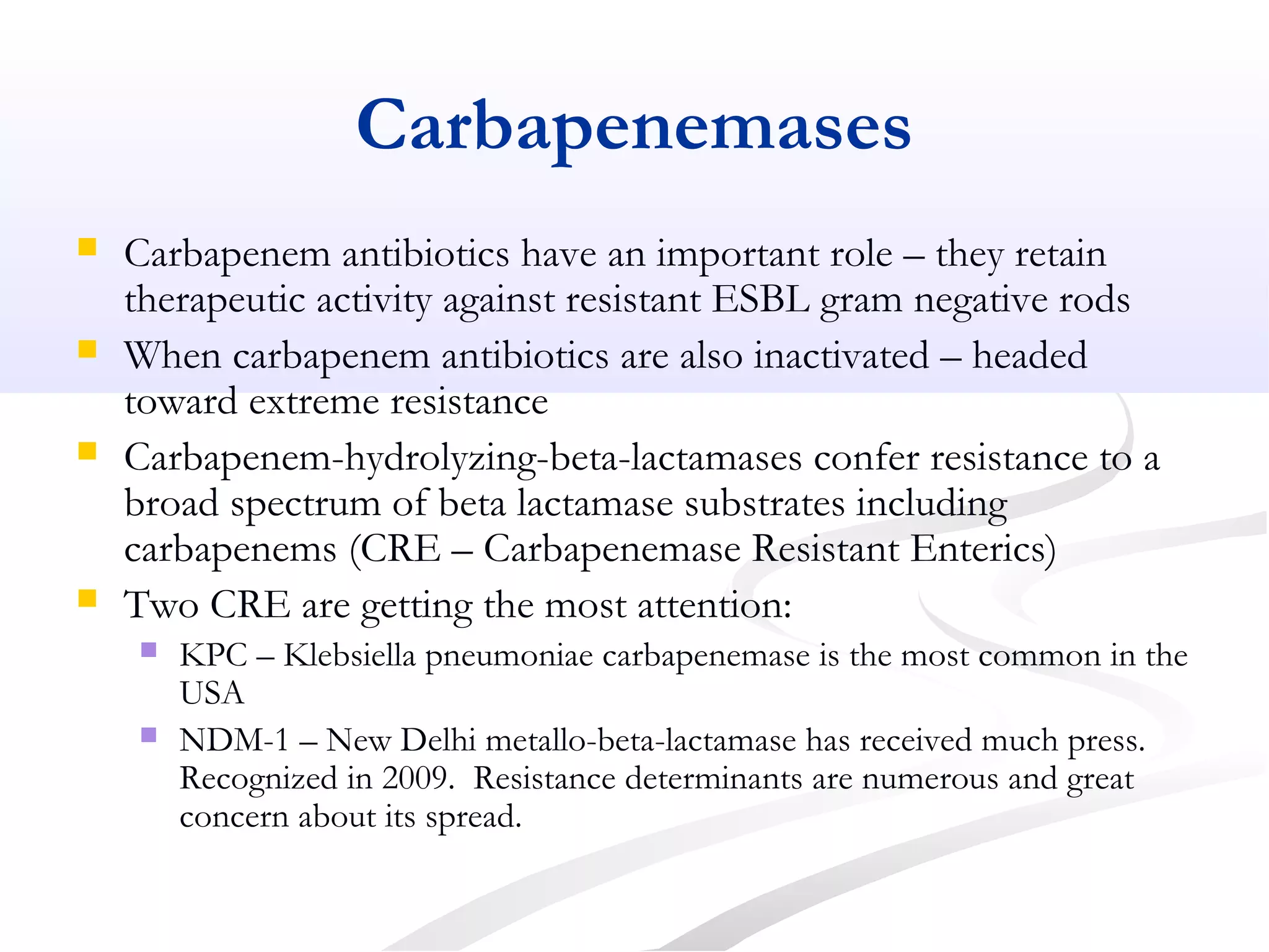 Carbapenemases
 Carbapenem antibiotics have an important role – they retain
therapeutic activity against resistant ESBL gram negative rods
 When carbapenem antibiotics are also inactivated – headed
toward extreme resistance
 Carbapenem-hydrolyzing-beta-lactamases confer resistance to a
broad spectrum of beta lactamase substrates including
carbapenems (CRE – Carbapenemase Resistant Enterics)
 Two CRE are getting the most attention:
 KPC – Klebsiella pneumoniae carbapenemase is the most common in the
USA
 NDM-1 – New Delhi metallo-beta-lactamase has received much press.
Recognized in 2009. Resistance determinants are numerous and great
concern about its spread.
 
