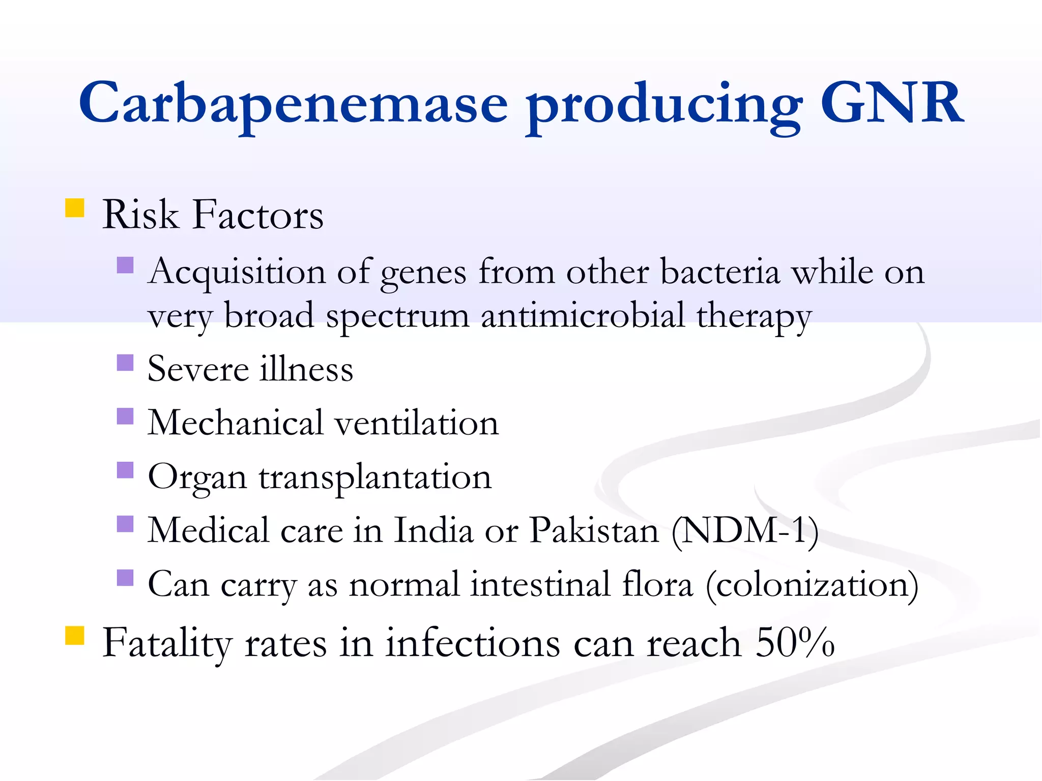 Carbapenemase producing GNR
 Risk Factors
 Acquisition of genes from other bacteria while on
very broad spectrum antimicrobial therapy
 Severe illness
 Mechanical ventilation
 Organ transplantation
 Medical care in India or Pakistan (NDM-1)
 Can carry as normal intestinal flora (colonization)
 Fatality rates in infections can reach 50%
 