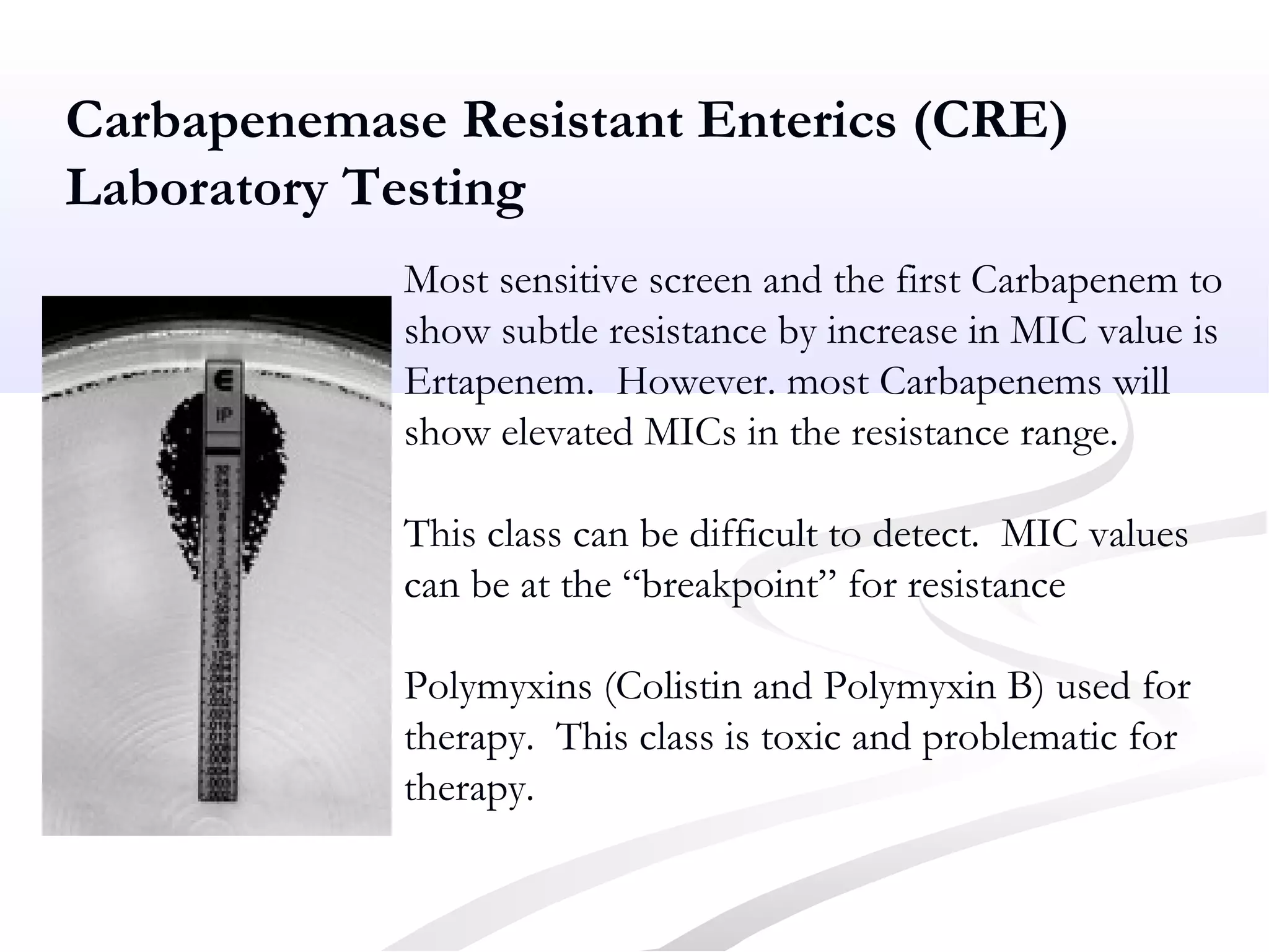 Most sensitive screen and the first Carbapenem to
show subtle resistance by increase in MIC value is
Ertapenem. However. most Carbapenems will
show elevated MICs in the resistance range.
This class can be difficult to detect. MIC values
can be at the “breakpoint” for resistance
Polymyxins (Colistin and Polymyxin B) used for
therapy. This class is toxic and problematic for
therapy.
Carbapenemase Resistant Enterics (CRE)
Laboratory Testing
 