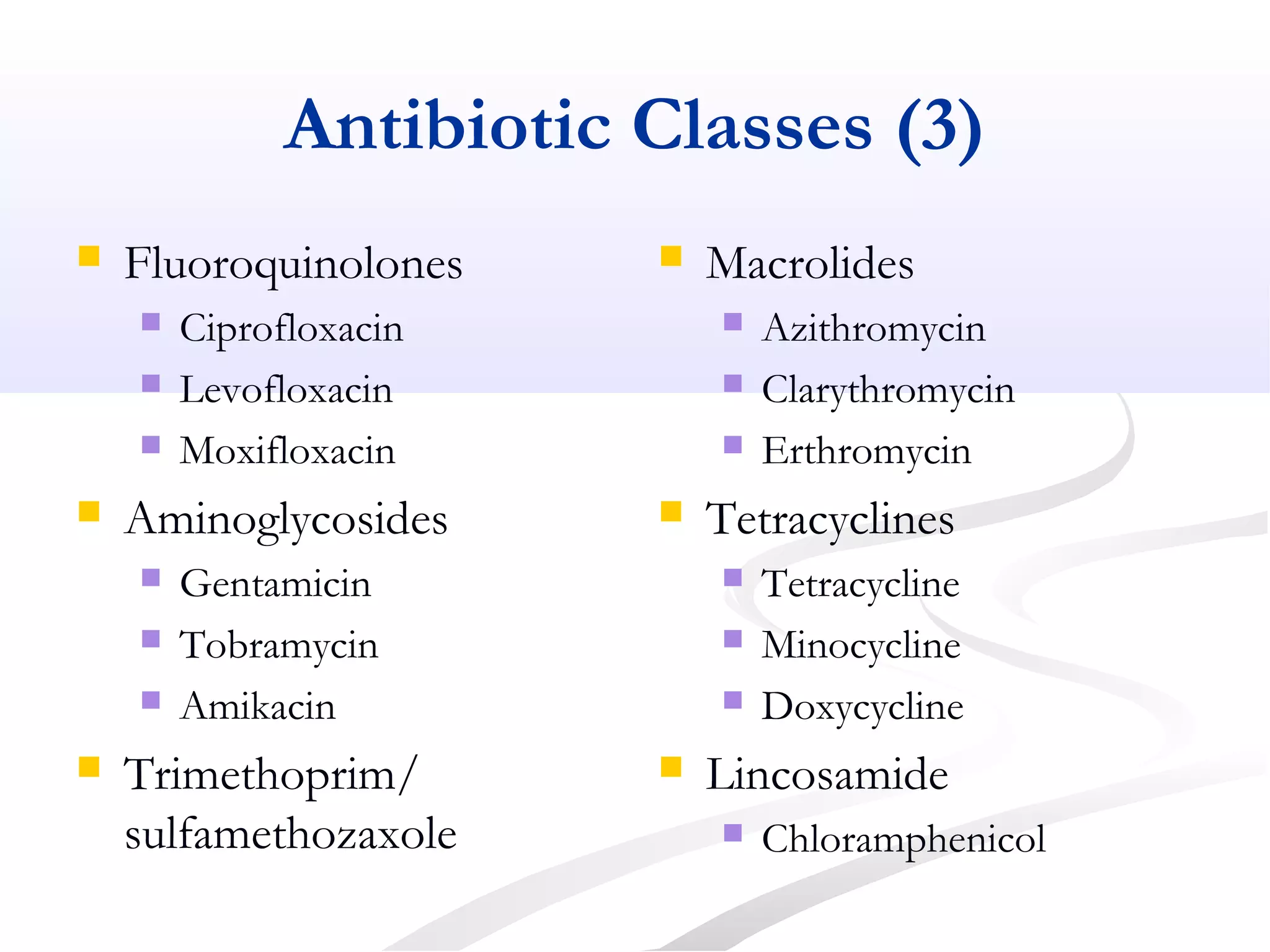 Antibiotic Classes (3)
 Fluoroquinolones
 Ciprofloxacin
 Levofloxacin
 Moxifloxacin
 Aminoglycosides
 Gentamicin
 Tobramycin
 Amikacin
 Trimethoprim/
sulfamethozaxole
 Macrolides
 Azithromycin
 Clarythromycin
 Erthromycin
 Tetracyclines
 Tetracycline
 Minocycline
 Doxycycline
 Lincosamide
 Chloramphenicol
 