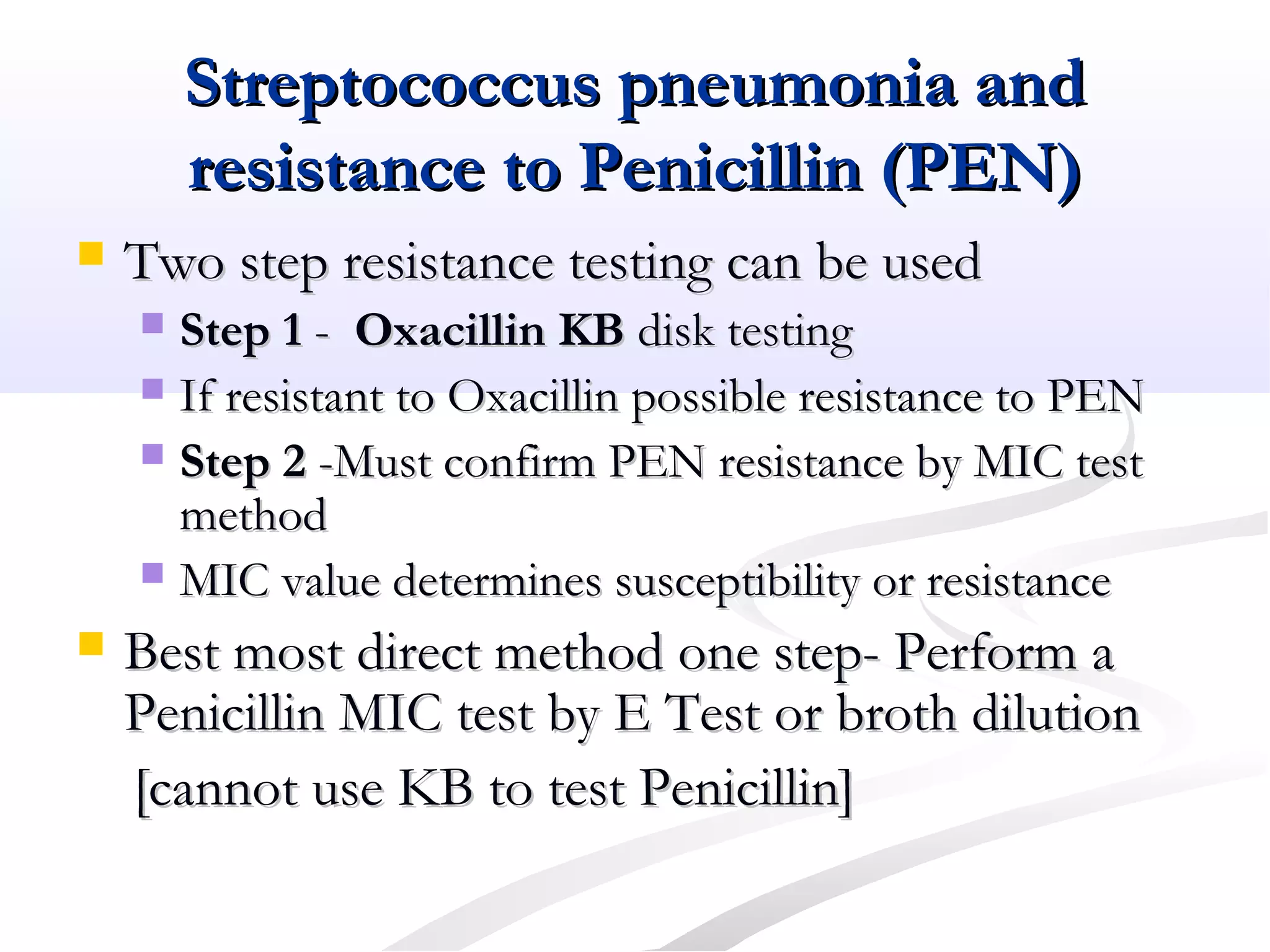 Streptococcus pneumonia andStreptococcus pneumonia and
resistance to Penicillin (PEN)resistance to Penicillin (PEN)
 Two step resistance testing can be usedTwo step resistance testing can be used
 Step 1Step 1 -- Oxacillin KBOxacillin KB disk testingdisk testing
 If resistant to Oxacillin possible resistance to PENIf resistant to Oxacillin possible resistance to PEN
 Step 2Step 2 -Must confirm PEN resistance by MIC test-Must confirm PEN resistance by MIC test
methodmethod
 MIC value determines susceptibility or resistanceMIC value determines susceptibility or resistance
 Best most direct method one step- Perform aBest most direct method one step- Perform a
Penicillin MIC test by E Test or broth dilutionPenicillin MIC test by E Test or broth dilution
[cannot use KB to test Penicillin][cannot use KB to test Penicillin]
 