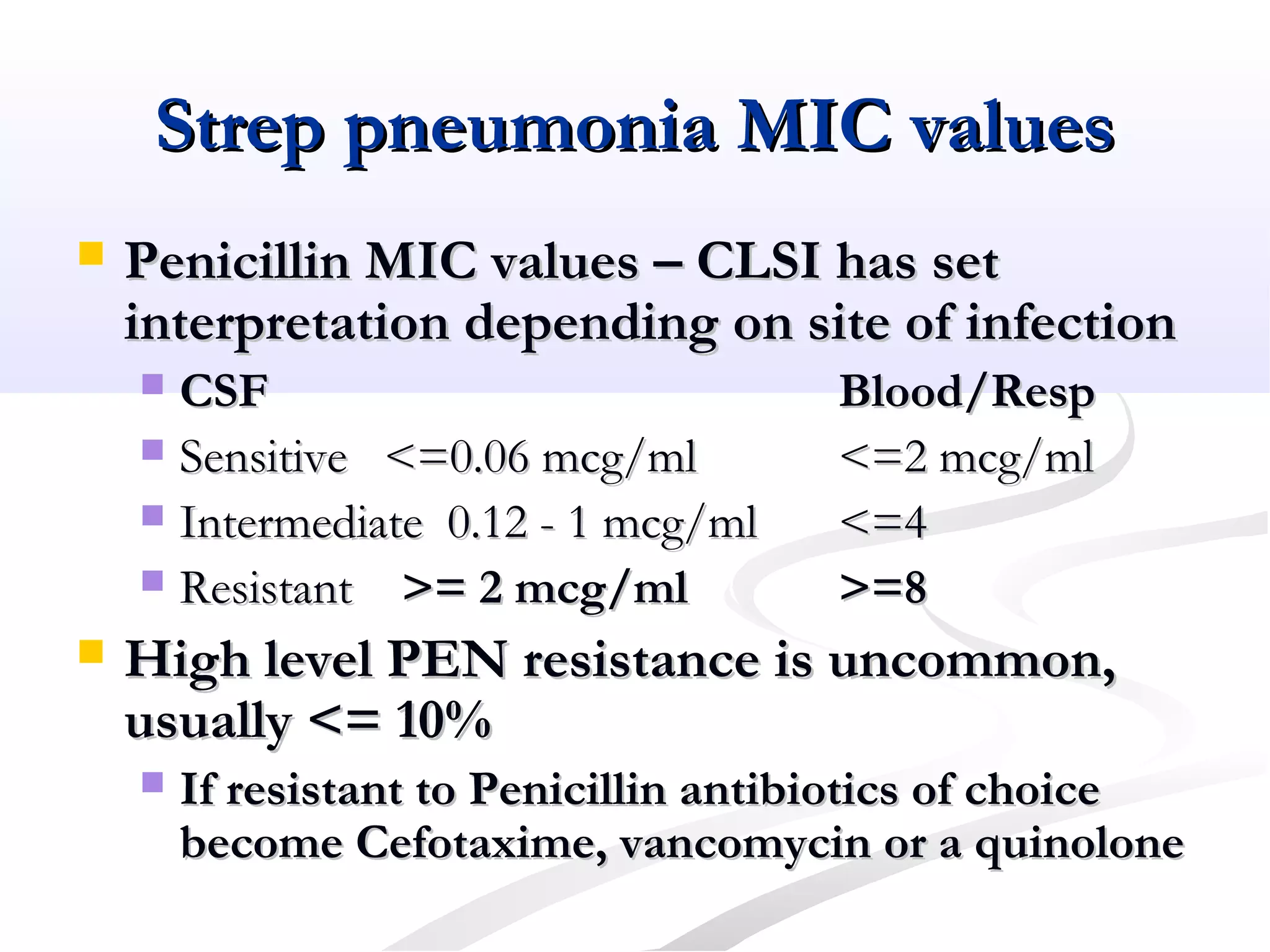 Strep pneumonia MIC valuesStrep pneumonia MIC values
 Penicillin MIC values – CLSI has setPenicillin MIC values – CLSI has set
interpretation depending on site of infectioninterpretation depending on site of infection
 CSFCSF Blood/RespBlood/Resp
 Sensitive <=0.06 mcg/mlSensitive <=0.06 mcg/ml <=2 mcg/ml<=2 mcg/ml
 Intermediate 0.12 - 1 mcg/mlIntermediate 0.12 - 1 mcg/ml <=4<=4
 ResistantResistant >= 2 mcg/ml>= 2 mcg/ml >=8>=8
 High level PEN resistance is uncommon,High level PEN resistance is uncommon,
usually <= 10%usually <= 10%
 If resistant to Penicillin antibiotics of choiceIf resistant to Penicillin antibiotics of choice
become Cefotaxime, vancomycin or a quinolonebecome Cefotaxime, vancomycin or a quinolone
 
