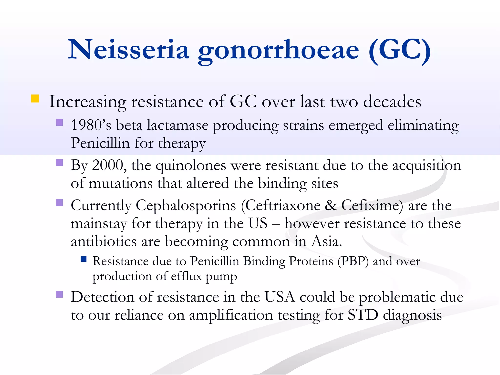 Neisseria gonorrhoeae (GC)
 Increasing resistance of GC over last two decades
 1980’s beta lactamase producing strains emerged eliminating
Penicillin for therapy
 By 2000, the quinolones were resistant due to the acquisition
of mutations that altered the binding sites
 Currently Cephalosporins (Ceftriaxone & Cefixime) are the
mainstay for therapy in the US – however resistance to these
antibiotics are becoming common in Asia.
 Resistance due to Penicillin Binding Proteins (PBP) and over
production of efflux pump
 Detection of resistance in the USA could be problematic due
to our reliance on amplification testing for STD diagnosis
 