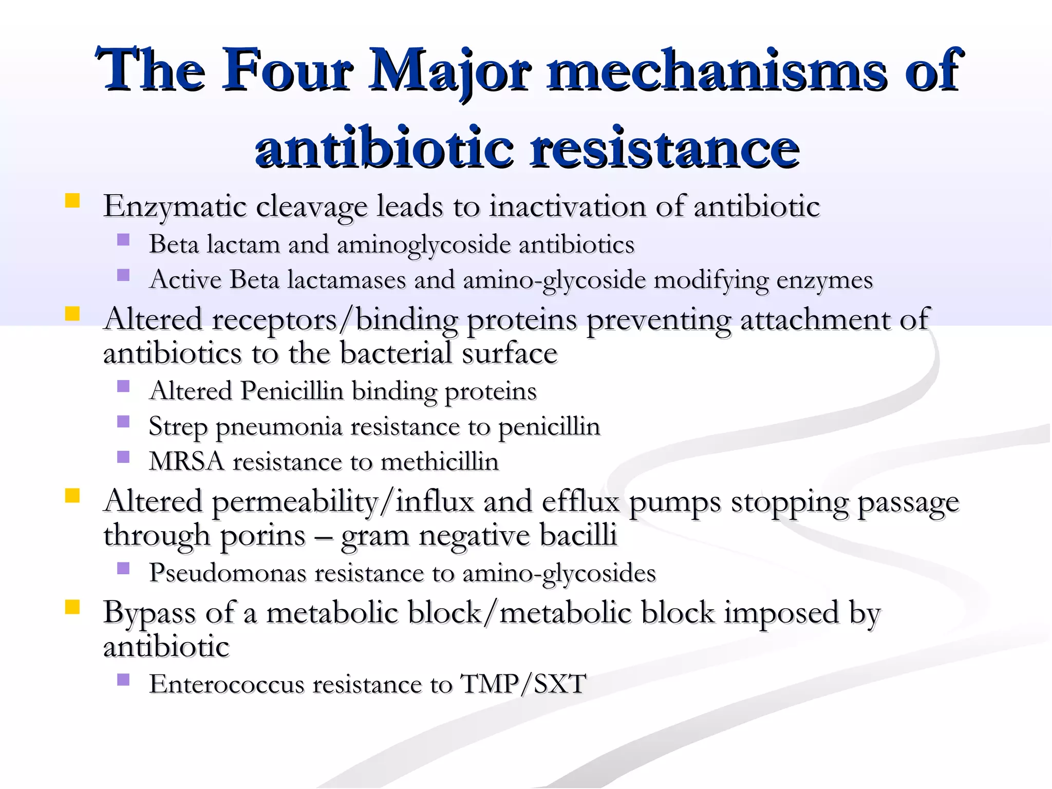 The Four Major mechanisms ofThe Four Major mechanisms of
antibiotic resistanceantibiotic resistance
 Enzymatic cleavage leads to inactivation of antibioticEnzymatic cleavage leads to inactivation of antibiotic
 Beta lactam and aminoglycoside antibioticsBeta lactam and aminoglycoside antibiotics
 Active Beta lactamases and amino-glycoside modifying enzymesActive Beta lactamases and amino-glycoside modifying enzymes
 Altered receptors/binding proteins preventing attachment ofAltered receptors/binding proteins preventing attachment of
antibiotics to the bacterial surfaceantibiotics to the bacterial surface
 Altered Penicillin binding proteinsAltered Penicillin binding proteins
 Strep pneumonia resistance to penicillinStrep pneumonia resistance to penicillin
 MRSA resistance to methicillinMRSA resistance to methicillin
 Altered permeability/influx and efflux pumps stopping passageAltered permeability/influx and efflux pumps stopping passage
through porins – gram negative bacillithrough porins – gram negative bacilli
 Pseudomonas resistance to amino-glycosidesPseudomonas resistance to amino-glycosides
 Bypass of a metabolic block/metabolic block imposed byBypass of a metabolic block/metabolic block imposed by
antibioticantibiotic
 Enterococcus resistance to TMP/SXTEnterococcus resistance to TMP/SXT
 