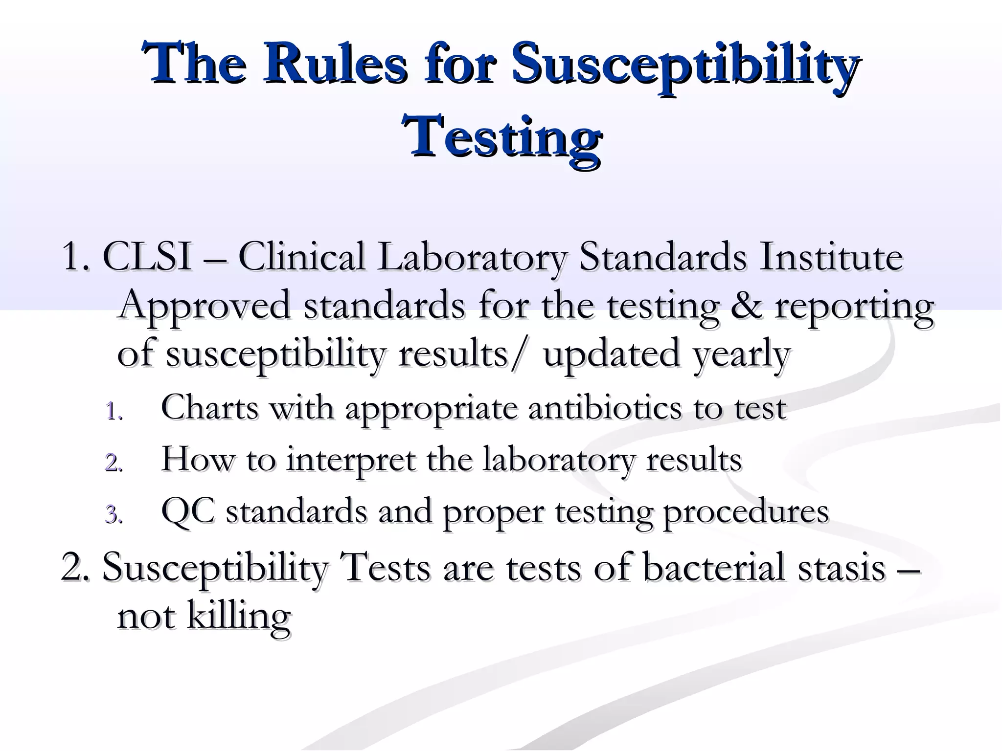 The Rules for SusceptibilityThe Rules for Susceptibility
TestingTesting
1. CLSI – Clinical Laboratory Standards Institute1. CLSI – Clinical Laboratory Standards Institute
Approved standards for the testing & reportingApproved standards for the testing & reporting
of susceptibility results/ updated yearlyof susceptibility results/ updated yearly
1.1. Charts with appropriate antibiotics to testCharts with appropriate antibiotics to test
2.2. How to interpret the laboratory resultsHow to interpret the laboratory results
3.3. QC standards and proper testing proceduresQC standards and proper testing procedures
2. Susceptibility Tests are tests of bacterial stasis –2. Susceptibility Tests are tests of bacterial stasis –
not killingnot killing
 