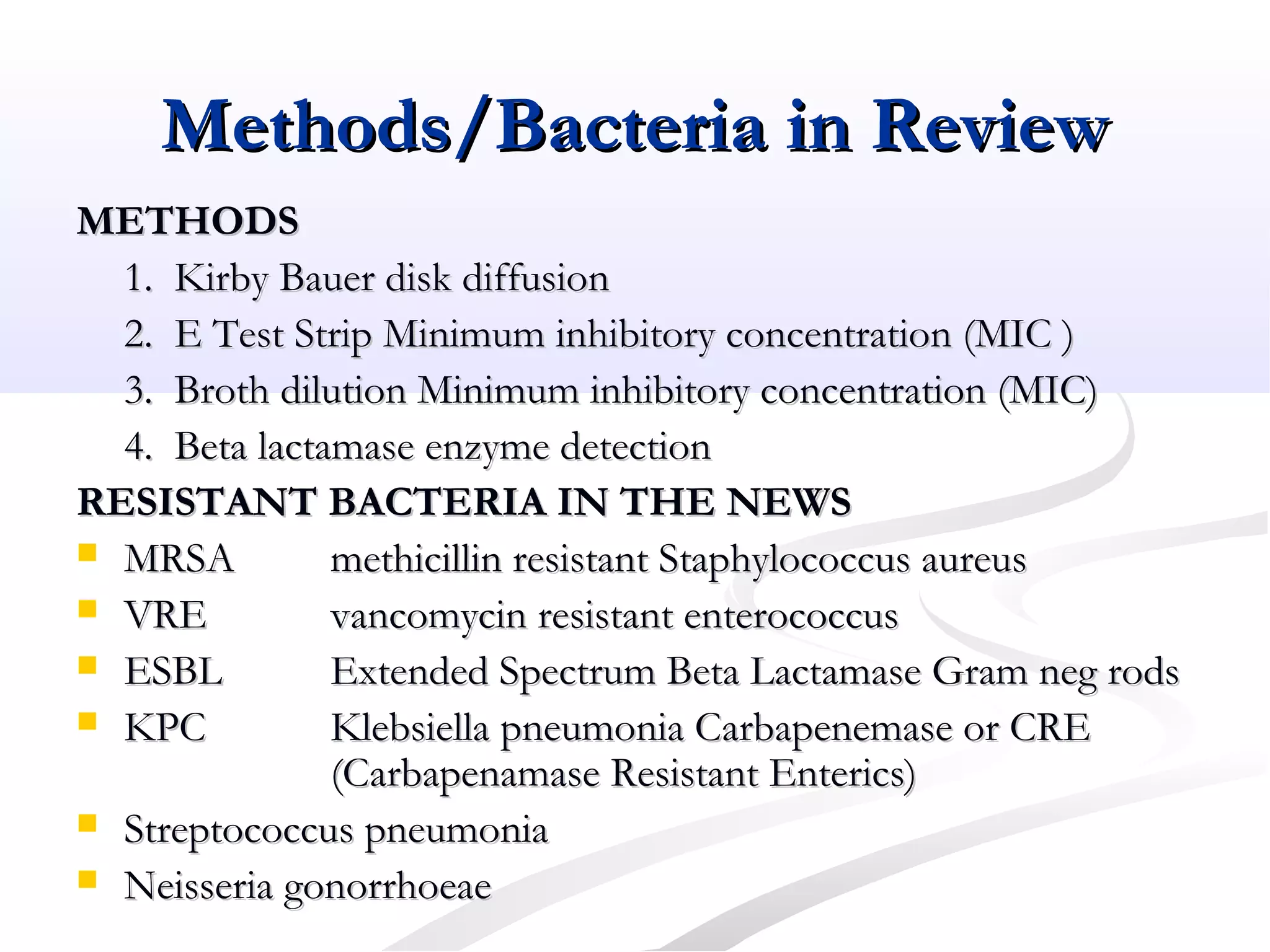 Methods/Bacteria in ReviewMethods/Bacteria in Review
METHODSMETHODS
1. Kirby Bauer disk diffusion1. Kirby Bauer disk diffusion
2. E Test Strip Minimum inhibitory concentration (MIC )2. E Test Strip Minimum inhibitory concentration (MIC )
3. Broth dilution Minimum inhibitory concentration (MIC)3. Broth dilution Minimum inhibitory concentration (MIC)
4. Beta lactamase enzyme detection4. Beta lactamase enzyme detection
RESISTANT BACTERIA IN THE NEWSRESISTANT BACTERIA IN THE NEWS
 MRSAMRSA methicillin resistant Staphylococcus aureusmethicillin resistant Staphylococcus aureus
 VREVRE vancomycin resistant enterococcusvancomycin resistant enterococcus
 ESBLESBL Extended Spectrum Beta Lactamase Gram neg rodsExtended Spectrum Beta Lactamase Gram neg rods
 KPCKPC Klebsiella pneumonia Carbapenemase or CREKlebsiella pneumonia Carbapenemase or CRE
(Carbapenamase Resistant Enterics)(Carbapenamase Resistant Enterics)
 Streptococcus pneumoniaStreptococcus pneumonia
 Neisseria gonorrhoeaeNeisseria gonorrhoeae
 