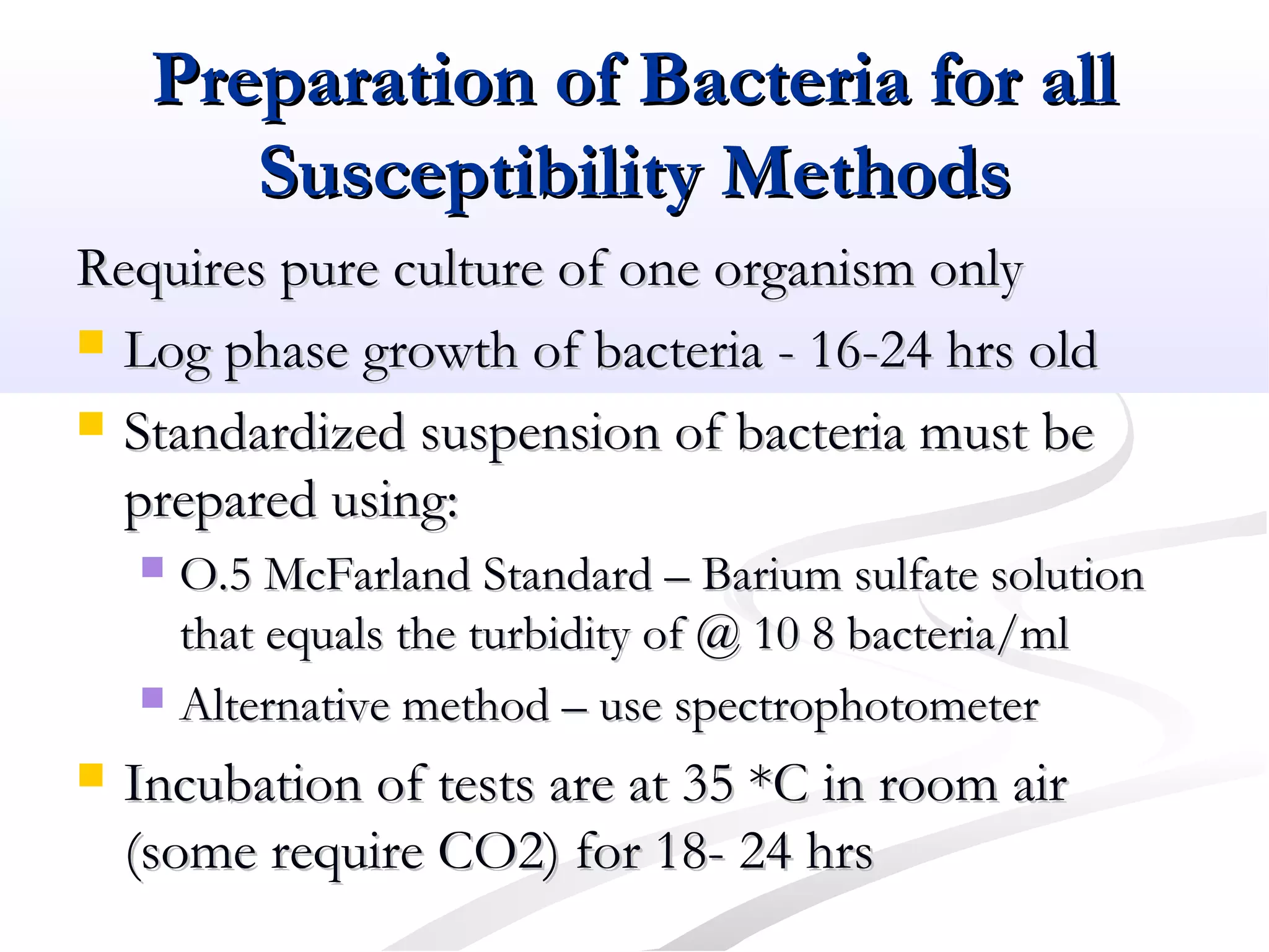 Preparation of Bacteria for allPreparation of Bacteria for all
Susceptibility MethodsSusceptibility Methods
Requires pure culture of one organism onlyRequires pure culture of one organism only
 Log phase growth of bacteria - 16-24 hrs oldLog phase growth of bacteria - 16-24 hrs old
 Standardized suspension of bacteria must beStandardized suspension of bacteria must be
prepared using:prepared using:
 O.5 McFarland Standard – Barium sulfate solutionO.5 McFarland Standard – Barium sulfate solution
that equals the turbidity of @ 10 8 bacteria/mlthat equals the turbidity of @ 10 8 bacteria/ml
 Alternative method – use spectrophotometerAlternative method – use spectrophotometer
 Incubation of tests are at 35 *C in room airIncubation of tests are at 35 *C in room air
(some require CO2) for 18- 24 hrs(some require CO2) for 18- 24 hrs
 