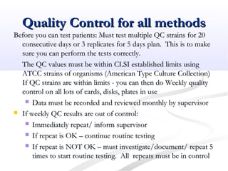 Quality Control for all methodsQuality Control for all methods
Before you can test patients: Must test multiple QC strains for 20Before you can test patients: Must test multiple QC strains for 20
consecutive days or 3 replicates for 5 days plan. This is to makeconsecutive days or 3 replicates for 5 days plan. This is to make
sure you can perform the tests correctly.sure you can perform the tests correctly.
The QC values must be within CLSI established limits usingThe QC values must be within CLSI established limits using
ATCC strains of organisms (American Type Culture Collection)ATCC strains of organisms (American Type Culture Collection)
If QC strains are within limits - you can then do Weekly qualityIf QC strains are within limits - you can then do Weekly quality
control on all lots of cards, disks, plates in usecontrol on all lots of cards, disks, plates in use
 Data must be recorded and reviewed monthly by supervisorData must be recorded and reviewed monthly by supervisor
 If weekly QC results are out of control:If weekly QC results are out of control:
 Immediately repeat/ inform supervisorImmediately repeat/ inform supervisor
 If repeat is OK – continue routine testingIf repeat is OK – continue routine testing
 If repeat is NOT OK – must investigate/document/ repeat 5If repeat is NOT OK – must investigate/document/ repeat 5
times to start routine testing. All repeats must be in controltimes to start routine testing. All repeats must be in control
 