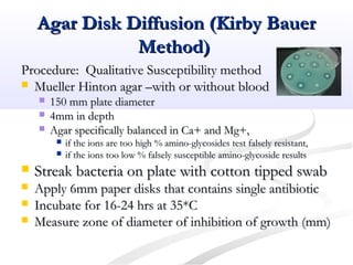 Agar Disk Diffusion (Kirby BauerAgar Disk Diffusion (Kirby Bauer
Method)Method)
Procedure: Qualitative Susceptibility methodProcedure: Qualitative Susceptibility method
 Mueller Hinton agar –with or without bloodMueller Hinton agar –with or without blood
 150 mm plate diameter150 mm plate diameter
 4mm in depth4mm in depth
 Agar specifically balanced in Ca+ and Mg+,Agar specifically balanced in Ca+ and Mg+,
 if the ions are too high % amino-glycosides test falsely resistant,if the ions are too high % amino-glycosides test falsely resistant,
 if the ions too low % falsely susceptible amino-glycoside resultsif the ions too low % falsely susceptible amino-glycoside results
 Streak bacteria on plate with cotton tipped swabStreak bacteria on plate with cotton tipped swab
 Apply 6mm paper disks that contains single antibioticApply 6mm paper disks that contains single antibiotic
 Incubate for 16-24 hrs at 35*CIncubate for 16-24 hrs at 35*C
 Measure zone of diameter of inhibition of growth (mm)Measure zone of diameter of inhibition of growth (mm)
 
