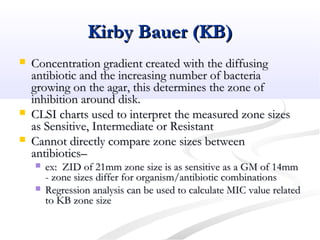 Kirby Bauer (KB)Kirby Bauer (KB)
 Concentration gradient created with the diffusingConcentration gradient created with the diffusing
antibiotic and the increasing number of bacteriaantibiotic and the increasing number of bacteria
growing on the agar, this determines the zone ofgrowing on the agar, this determines the zone of
inhibition around disk.inhibition around disk.
 CLSI charts used to interpret the measured zone sizesCLSI charts used to interpret the measured zone sizes
as Sensitive, Intermediate or Resistantas Sensitive, Intermediate or Resistant
 Cannot directly compare zone sizes betweenCannot directly compare zone sizes between
antibiotics–antibiotics–
 ex: ZID of 21mm zone size is as sensitive as a GM of 14mmex: ZID of 21mm zone size is as sensitive as a GM of 14mm
- zone sizes differ for organism/antibiotic combinations- zone sizes differ for organism/antibiotic combinations
 Regression analysis can be used to calculate MIC value relatedRegression analysis can be used to calculate MIC value related
to KB zone sizeto KB zone size
 