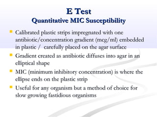 E TestE Test
Quantitative MIC SusceptibilityQuantitative MIC Susceptibility
 Calibrated plastic strips impregnated with oneCalibrated plastic strips impregnated with one
antibiotic/concentration gradient (mcg/ml) embeddedantibiotic/concentration gradient (mcg/ml) embedded
in plastic / carefully placed on the agar surfacein plastic / carefully placed on the agar surface
 Gradient created as antibiotic diffuses into agar in anGradient created as antibiotic diffuses into agar in an
elliptical shapeelliptical shape
 MIC (minimum inhibitory concentration) is where theMIC (minimum inhibitory concentration) is where the
ellipse ends on the plastic stripellipse ends on the plastic strip
 Useful for any organism but a method of choice forUseful for any organism but a method of choice for
slow growing fastidious organismsslow growing fastidious organisms
 