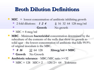 Broth Dilution DefinitionsBroth Dilution Definitions
 MICMIC = lowest concentration of antibiotic inhibiting growth= lowest concentration of antibiotic inhibiting growth
 2 fold dilutions:2 fold dilutions: 1 2 41 2 4 88 16 32 64 128 mcg/ml16 32 64 128 mcg/ml
 GrowthGrowth No growthNo growth
 MIC = 8 mcg/mlMIC = 8 mcg/ml
 MBCMBC - Minimum- Minimum bactericidalbactericidal concentration determined by theconcentration determined by the
subculture of the contents of the wells that show no growth tosubculture of the contents of the wells that show no growth to
solid agar - the lowest concentration of antibiotic that kills 99.9%solid agar - the lowest concentration of antibiotic that kills 99.9%
of original inoculum is the MBC.of original inoculum is the MBC.
 8 168 16 3232 64 12864 128 32mcg/ml = MBC32mcg/ml = MBC
 GrowthGrowth No GrowthNo Growth
 Antibiotic toleranceAntibiotic tolerance - MBC/MIC ratio >=32- MBC/MIC ratio >=32
 MBC = 128 MIC= 2 128/2= 64MBC = 128 MIC= 2 128/2= 64 ToleranceTolerance
 